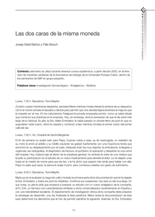 -73-
CUADERNOS
DE
LA
FUNDACIÓN
DR.
ANTONIO
ESTEVE
Nº
27
Las dos caras de la misma moneda
Josep-Eladi Baños y Fèlix Bosch
Lunes, 7:30 h. Barcelona, Torre Mapfre
¡Cuánto cuesta mantenerse despierta!, pensaba María mientras miraba desde la ventana de su despacho
cómo la noche cerrada empezaba a diluirse para permitir que una claridad lejana levantara la negrura que
le impedía ver el mar. En los Laboratorios Feelgood la jornada empezaba pronto, como ya sabía desde
que comenzó sus prácticas en la empresa. Hoy, sin embargo, tenía la sensación de que el día sería más
largo de lo habitual. Su jefa, la Dra. Helen Embolator, le había pasado un dossier lleno de post-its que no
auguraban nada bueno. Abrió la carpeta y comenzó a leer mientras tomaba el primer sorbo del primer
café del día.
Lunes, 7:30 h. Vic, Hospital de Santa Margarida
El fin de semana no acabó bien para Pepa. Cuando volvía a casa, ya de madrugada, un resbalón de
su moto la envió al asfalto y su tobillo izquierdo se golpeó fuertemente con una inoportuna farola que
encontró en su desplazamiento por el suelo. Después todo fue muy deprisa: la ambulancia, la llegada a
urgencias, las radiografías, el diagnóstico de fractura, el quirófano, la operación y despertar en una cama
del hospital. Hoy, todavía bajo el efecto de la anestesia general, ha recibido la visita de una médica que
le pide su participación en el estudio de un nuevo medicamento para aliviarle el dolor. Le ha dejado unas
hojas en la mesita de noche para que las lea, y le ha dicho que pasará más tarde para hablar con ella.
Pepa no sabe qué hacer; la pierna le duele mucho, pero comienza a leerlas con gesto de sufrimiento.
Lunes, 8:30 h. Barcelona, Torre Mapfre
María ya se ha acabado su segundo café y ha leído la primera parte de la documentación que le ha dejado
la Dra. Embolator, y todos los post-its añadidos. Confirma sus sospechas: hoy será un día muy largo. En
sus notas, su jefa le pide que empiece a preparar un estudio con un nuevo analgésico de la compañía,
el FL-234, un fármaco con características similares a otros comercializados recientemente en España y
con una tolerabilidad excelente. El departamento de investigación clínica de la compañía debe preparar
la estrategia de desarrollo, una vez finalizada la fase preclínica. María revisa la documentación de ésta
para determinar los elementos que le han de permitir planificar la siguiente. Además, la Dra. Embolator
Contexto: este texto se utilizó durante diversos cursos académicos, a partir del año 2002, en el itine-
rario de industrias sanitarias de la licenciatura de biología de la Universitat Pompeu Fabra, dentro de
los seminarios de ABP en grupo pequeño.
Palabras clave: Investigación farmacológica – Analgésicos – Bioética.
 