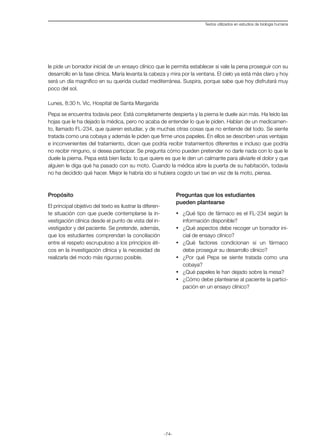 -74-
Textos utilizados en estudios de biología humana
le pide un borrador inicial de un ensayo clínico que le permita establecer si vale la pena proseguir con su
desarrollo en la fase clínica. María levanta la cabeza y mira por la ventana. El cielo ya está más claro y hoy
será un día magnífico en su querida ciudad mediterránea. Suspira, porque sabe que hoy disfrutará muy
poco del sol.
Lunes, 8:30 h. Vic, Hospital de Santa Margarida
Pepa se encuentra todavía peor. Está completamente despierta y la pierna le duele aún más. Ha leído las
hojas que le ha dejado la médica, pero no acaba de entender lo que le piden. Hablan de un medicamen-
to, llamado FL-234, que quieren estudiar, y de muchas otras cosas que no entiende del todo. Se siente
tratada como una cobaya y además le piden que firme unos papeles. En ellos se describen unas ventajas
e inconvenientes del tratamiento, dicen que podría recibir tratamientos diferentes e incluso que podría
no recibir ninguno, si desea participar. Se pregunta cómo pueden pretender no darle nada con lo que le
duele la pierna. Pepa está bien liada: lo que quiere es que le den un calmante para aliviarle el dolor y que
alguien le diga qué ha pasado con su moto. Cuando la médica abre la puerta de su habitación, todavía
no ha decidido qué hacer. Mejor le habría ido si hubiera cogido un taxi en vez de la moto, piensa.
Propósito
El principal objetivo del texto es ilustrar la diferen-
te situación con que puede contemplarse la in-
vestigación clínica desde el punto de vista del in-
vestigador y del paciente. Se pretende, además,
que los estudiantes comprendan la conciliación
entre el respeto escrupuloso a los principios éti-
cos en la investigación clínica y la necesidad de
realizarla del modo más riguroso posible.
Preguntas que los estudiantes
pueden plantearse
·	 ¿Qué tipo de fármaco es el FL-234 según la
información disponible?
·	 ¿Qué aspectos debe recoger un borrador ini-
cial de ensayo clínico?
·	 ¿Qué factores condicionan si un fármaco
debe proseguir su desarrollo clínico?
·	 ¿Por qué Pepa se siente tratada como una
cobaya?
·	 ¿Qué papeles le han dejado sobre la mesa?
·	 ¿Cómo debe plantearse al paciente la partici-
pación en un ensayo clínico?
 