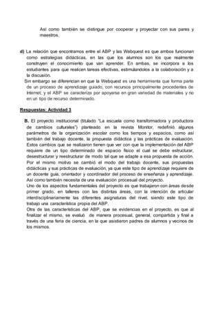 Así como también se distingue por cooperar y proyectar con sus pares y
maestros.
d) La relación que encontramos entre el ABP y las Webquest es que ambos funcionan
como estrategias didácticas, en las que los alumnos son los que realmente
construyen el conocimiento que van aprender. En ambas, se incorpora a los
estudiantes para que realicen tareas efectivas, estimulandolos a la colaboración y a
la discusión.
Sin embargo se diferencian en que la Webquest es una herramienta que forma parte
de un proceso de aprendizaje guiado, con recursos principalmente procedentes de
Internet; y el ABP se caracteriza por apoyarse en gran variedad de materiales y no
en un tipo de recurso determinado.
Respuestas: Actividad 3
B. El proyecto institucional (titulado “La escuela como transformadora y productora
de cambios culturales”) planteado en la revista Monitor, redefinió algunos
parámetros de la organización escolar como los tiempos y espacios, como así
también del trabajo docente, la propuesta didáctica y las prácticas de evaluación.
Estos cambios que se realizaron tienen que ver con que la implementación del ABP
requiere de un tipo determinado de espacio físico el cual se debe estructurar,
desestructurar y reestructurar de modo tal que se adapte a esa propuesta de acción.
Por el mismo motivo se cambió el modo del trabajo docente, sus propuestas
didácticas y sus prácticas de evaluación, ya que este tipo de aprendizaje requiere de
un docente guía, orientador y coordinador del proceso de enseñanza y aprendizaje.
Así como también necesita de una evaluación procesual del proyecto.
Uno de los aspectos fundamentales del proyecto es que trabajaron con áreas desde
primer grado, en talleres con las distintas áreas, con la intención de articular
interdisciplinariamente las diferentes asignaturas del nivel, siendo este tipo de
trabajo una característica propia del ABP.
Otra de las características del ABP, que se evidencias en el proyecto, es que al
finalizar el mismo, se evaluó de manera procesual, general, compartida y final a
través de una feria de ciencia, en la que asistieron padres de alumnos y vecinos de
los mismos.
 