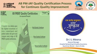 AB PM-JAY Quality Certification Process
for Continues Quality Improvement
Dr J L Meena
General Manager
Hospital Networking & Quality Assurance,
Ayushman Bharat – Govt of India
 