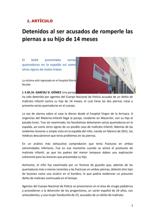 1. ARTÍCULO


Detenidos al ser acusados de romperle las
piernas a su hijo de 14 meses


El     bebé     presentaba   varias
quemaduras en la espalda así como
otros signos de malos tratos


La víctima está ingresada en el hospital Gloria
Nicolás

J. E.M./A. GARCÍA/ D. GÓMEZ Una pareja
ha sido detenida por agentes del Cuerpo Nacional de Policía acusada de un delito de
maltrato infantil contra su hijo de 14 meses, el cual tiene las dos piernas rotas y
presenta varias quemaduras en el cuerpo.

La voz de alarma sobre el caso la dieron desde el hospital Virgen de la Arrixaca. A
Urgencias del Materno-Infantil llegó la pareja, residente en Mazarrón, con su hijo el
pasado lunes. Tras ser examinado, los facultativos detectaron varias quemaduras en la
espalda, así como otros signos de un posible caso de maltrato infantil. Además de las
evidentes lesiones a simple vista en la espalda del niño, nacido en febrero de 2011, los
médicos descubrieron que tenía problemas en las piernas.

En un análisis más exhaustivo comprobaron que tenía fracturas en ambas
extremidades inferiores. Fue en ese momento cuando se activó el protocolo de
maltrato infantil, ya que los padres del menor tampoco daban una explicación
coherente para las lesiones que presentaba su hijo.

Asimismo, el niño fue examinado por un forense de guardia que, además de las
quemaduras más o menos recientes y las fracturas en ambas piernas, detectó otro tipo
de lesiones como una cicatriz en el hombro, lo que podría evidenciar un presunto
delito de maltrato continuado en el tiempo.

Agentes del Cuerpo Nacional de Policía se presentaron en el área de cirugía pediátrica
y procedieron a la detención de los progenitores, un varón español de 24 años, con
antecedentes, y una mujer hondureña de 23, acusados de un delito de maltrato.


                                                                                      3
 