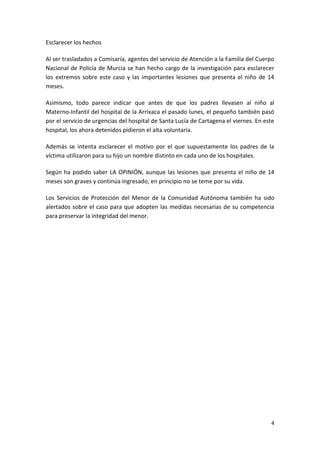 Esclarecer los hechos

Al ser trasladados a Comisaría, agentes del servicio de Atención a la Familia del Cuerpo
Nacional de Policía de Murcia se han hecho cargo de la investigación para esclarecer
los extremos sobre este caso y las importantes lesiones que presenta el niño de 14
meses.

Asimismo, todo parece indicar que antes de que los padres llevasen al niño al
Materno-Infantil del hospital de la Arrixaca el pasado lunes, el pequeño también pasó
por el servicio de urgencias del hospital de Santa Lucía de Cartagena el viernes. En este
hospital, los ahora detenidos pidieron el alta voluntaria.

Además se intenta esclarecer el motivo por el que supuestamente los padres de la
víctima utilizaron para su hijo un nombre distinto en cada uno de los hospitales.

Según ha podido saber LA OPINIÓN, aunque las lesiones que presenta el niño de 14
meses son graves y continúa ingresado, en principio no se teme por su vida.

Los Servicios de Protección del Menor de la Comunidad Autónoma también ha sido
alertados sobre el caso para que adopten las medidas necesarias de su competencia
para preservar la integridad del menor.




                                                                                       4
 