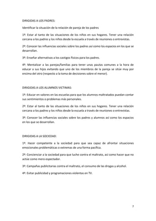 DIRIGIDAS A LOS PADRES:

Identificar la situación de la relación de pareja de los padres

1º: Estar al tanto de las situaciones de los niños en sus hogares. Tener una relación
cercana a los padres y los niños desde la escuela a través de reuniones o entrevistas.

2º: Conocer las influencias sociales sobre los padres así como los espacios en los que se
desarrollan.

3º: Enseñar alternativas a los castigos físicos para los padres.

4º: Mentalizar a las parejas/familias para tener unas pautas comunes a la hora de
educar a sus hijos evitando que uno de los miembros de la pareja se sitúe muy por
encima del otro (respecto a la toma de decisiones sobre el menor).



DIRIGIDAS A LOS ALUMNOS VICTIMAS:

1º: Educar en valores en las escuelas para que los alumnos maltratados puedan contar
sus sentimientos o problemas más personales.

2º: Estar al tanto de las situaciones de los niños en sus hogares. Tener una relación
cercana a los padres y los niños desde la escuela a través de reuniones o entrevistas.

3º: Conocer las influencias sociales sobre los padres y alumnos así como los espacios
en los que se desarrollan.



DIRIGIDAS A LA SOCIEDAD:

1º: Hacer competente a la sociedad para que sea capaz de afrontar situaciones
emocionales problemáticas o extremas de una forma pacífica.

2º: Concienciar a la sociedad para que luche contra el maltrato, así como hacer que no
actúe como mero espectador.

3º: Campañas publicitarias contra el maltrato, el consumo de las drogas y alcohol.

4º: Evitar publicidad y programaciones violentas en TV.




                                                                                       7
 