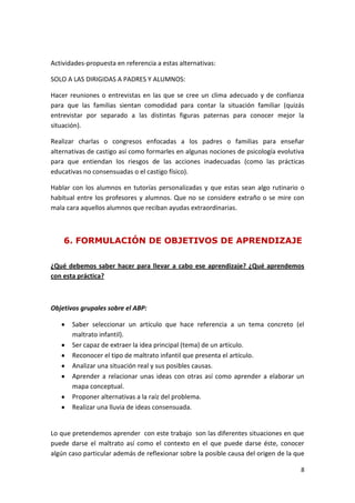Actividades-propuesta en referencia a estas alternativas:

SOLO A LAS DIRIGIDAS A PADRES Y ALUMNOS:

Hacer reuniones o entrevistas en las que se cree un clima adecuado y de confianza
para que las familias sientan comodidad para contar la situación familiar (quizás
entrevistar por separado a las distintas figuras paternas para conocer mejor la
situación).

Realizar charlas o congresos enfocadas a los padres o familias para enseñar
alternativas de castigo así como formarles en algunas nociones de psicología evolutiva
para que entiendan los riesgos de las acciones inadecuadas (como las prácticas
educativas no consensuadas o el castigo físico).

Hablar con los alumnos en tutorías personalizadas y que estas sean algo rutinario o
habitual entre los profesores y alumnos. Que no se considere extraño o se mire con
mala cara aquellos alumnos que reciban ayudas extraordinarias.



    6. FORMULACIÓN DE OBJETIVOS DE APRENDIZAJE

¿Qué debemos saber hacer para llevar a cabo ese aprendizaje? ¿Qué aprendemos
con esta práctica?



Objetivos grupales sobre el ABP:

       Saber seleccionar un artículo que hace referencia a un tema concreto (el
       maltrato infantil).
       Ser capaz de extraer la idea principal (tema) de un artículo.
       Reconocer el tipo de maltrato infantil que presenta el artículo.
       Analizar una situación real y sus posibles causas.
       Aprender a relacionar unas ideas con otras así como aprender a elaborar un
       mapa conceptual.
       Proponer alternativas a la raíz del problema.
       Realizar una lluvia de ideas consensuada.


Lo que pretendemos aprender con este trabajo son las diferentes situaciones en que
puede darse el maltrato así como el contexto en el que puede darse éste, conocer
algún caso particular además de reflexionar sobre la posible causa del origen de la que

                                                                                     8
 
