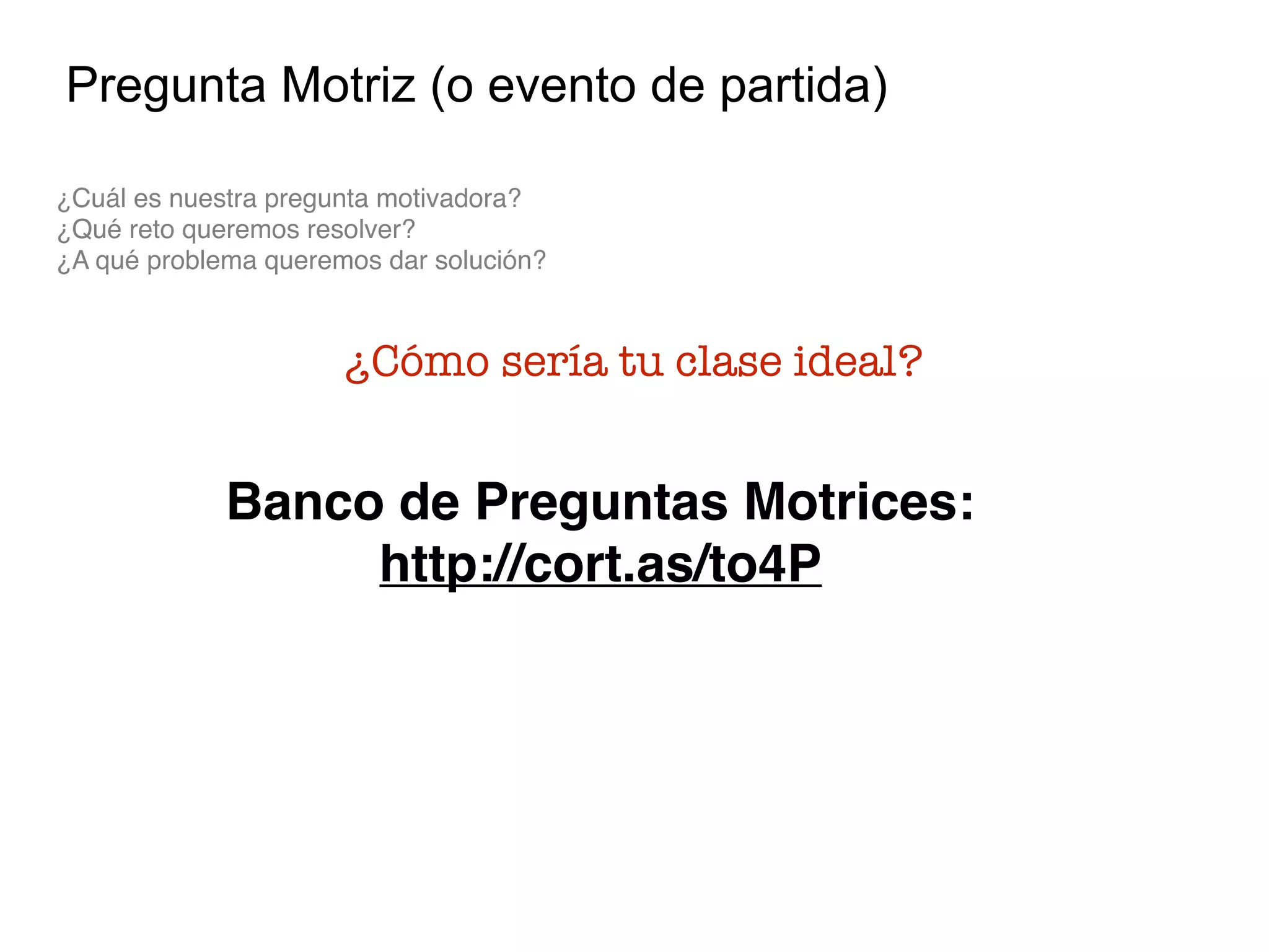 Pregunta Motriz (o evento de partida)
¿Cuál es nuestra pregunta motivadora?  
¿Qué reto queremos resolver? 
¿A qué problema queremos dar solución?
¿Cómo sería tu clase ideal?
Banco de Preguntas Motrices:
http://cort.as/to4P
 