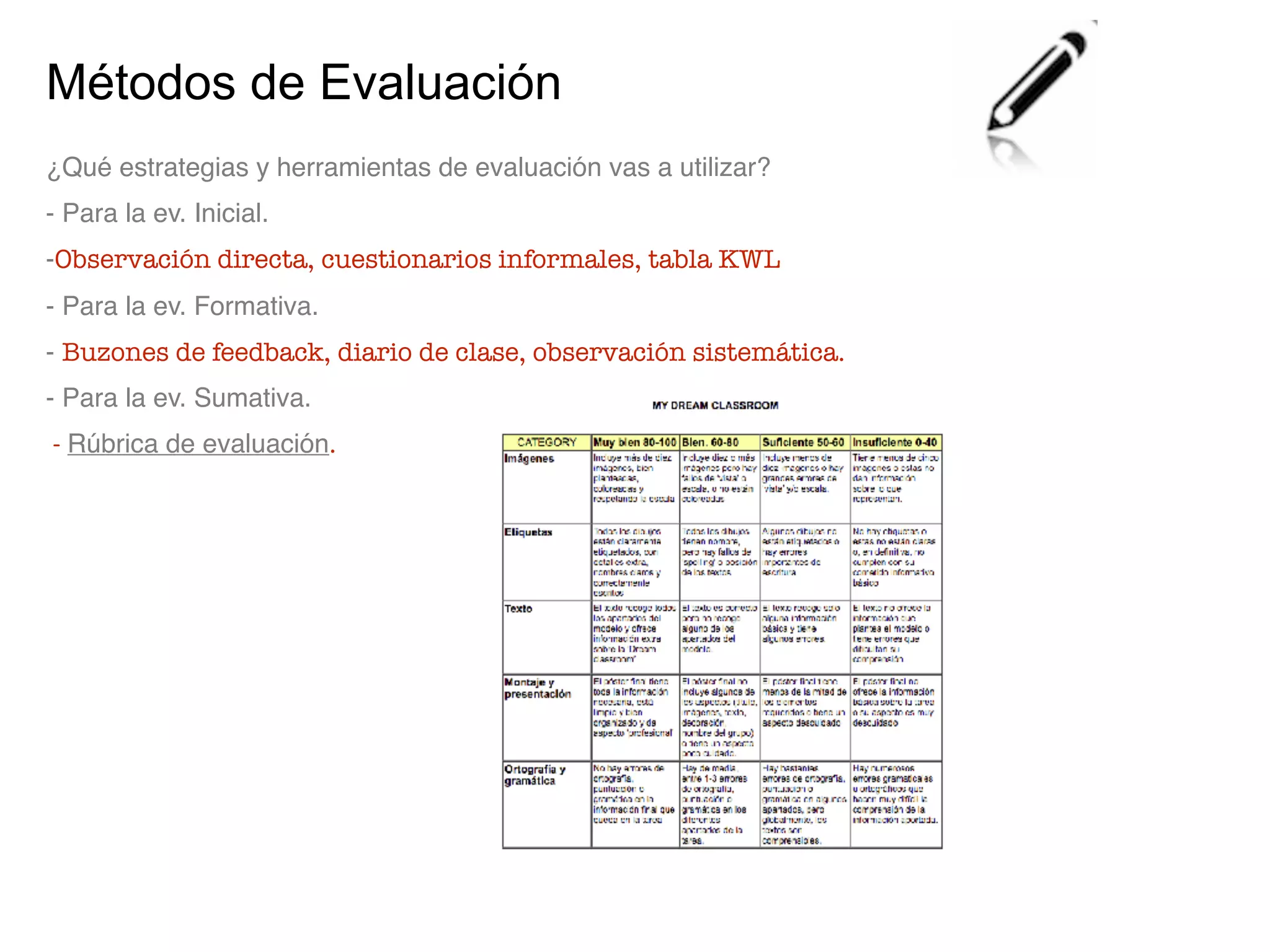 Métodos de Evaluación
¿Qué estrategias y herramientas de evaluación vas a utilizar?
- Para la ev. Inicial.
-Observación directa, cuestionarios informales, tabla KWL
- Para la ev. Formativa.
- Buzones de feedback, diario de clase, observación sistemática.
- Para la ev. Sumativa.
- Rúbrica de evaluación.
 