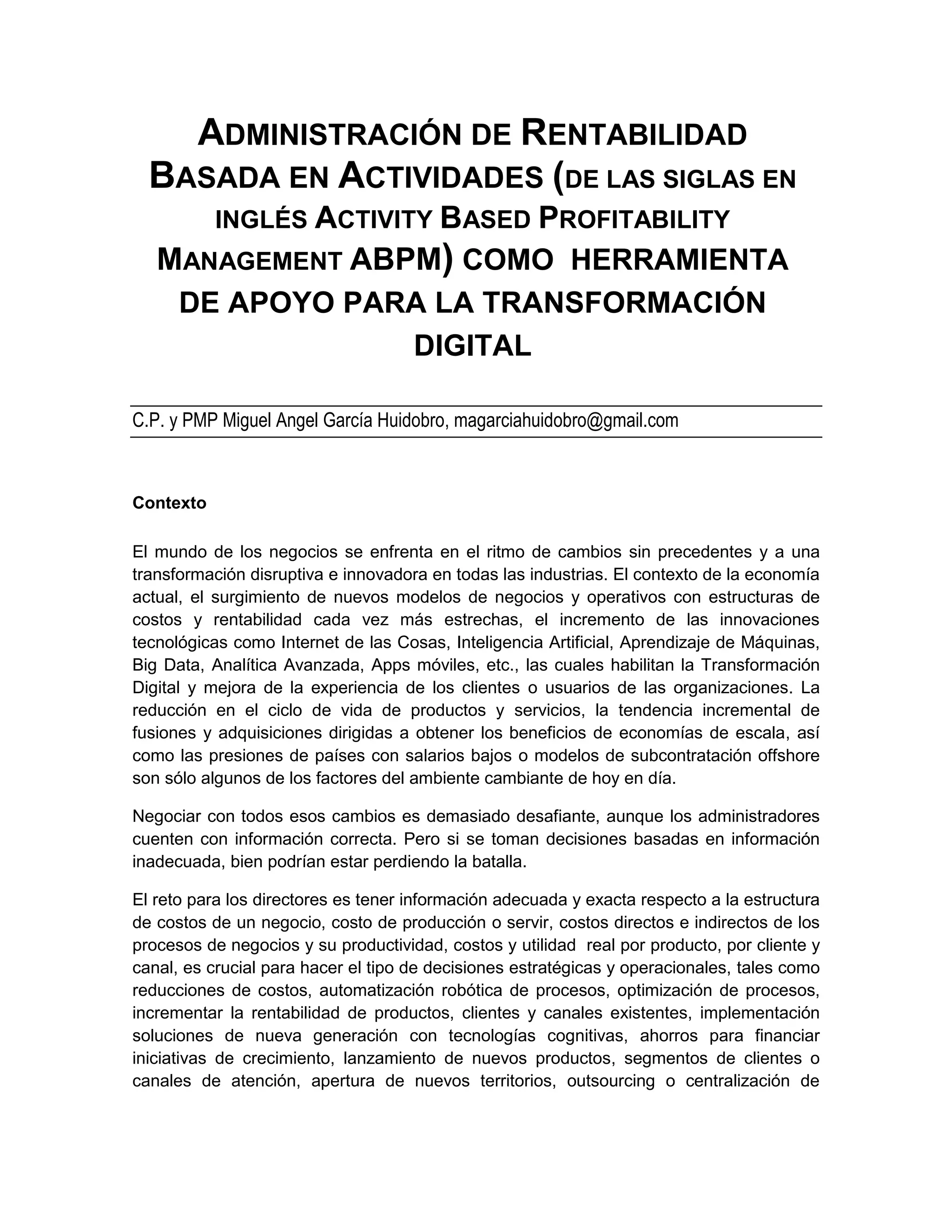 ADMINISTRACIÓN DE RENTABILIDAD
BASADA EN ACTIVIDADES (DE LAS SIGLAS EN
INGLÉS ACTIVITY BASED PROFITABILITY
MANAGEMENT ABPM) COMO HERRAMIENTA
DE APOYO PARA LA TRANSFORMACIÓN
DIGITAL
C.P. y PMP Miguel Angel García Huidobro, magarciahuidobro@gmail.com
Contexto
El mundo de los negocios se enfrenta en el ritmo de cambios sin precedentes y a una
transformación disruptiva e innovadora en todas las industrias. El contexto de la economía
actual, el surgimiento de nuevos modelos de negocios y operativos con estructuras de
costos y rentabilidad cada vez más estrechas, el incremento de las innovaciones
tecnológicas como Internet de las Cosas, Inteligencia Artificial, Aprendizaje de Máquinas,
Big Data, Analítica Avanzada, Apps móviles, etc., las cuales habilitan la Transformación
Digital y mejora de la experiencia de los clientes o usuarios de las organizaciones. La
reducción en el ciclo de vida de productos y servicios, la tendencia incremental de
fusiones y adquisiciones dirigidas a obtener los beneficios de economías de escala, así
como las presiones de países con salarios bajos o modelos de subcontratación offshore
son sólo algunos de los factores del ambiente cambiante de hoy en día.
Negociar con todos esos cambios es demasiado desafiante, aunque los administradores
cuenten con información correcta. Pero si se toman decisiones basadas en información
inadecuada, bien podrían estar perdiendo la batalla.
El reto para los directores es tener información adecuada y exacta respecto a la estructura
de costos de un negocio, costo de producción o servir, costos directos e indirectos de los
procesos de negocios y su productividad, costos y utilidad real por producto, por cliente y
canal, es crucial para hacer el tipo de decisiones estratégicas y operacionales, tales como
reducciones de costos, automatización robótica de procesos, optimización de procesos,
incrementar la rentabilidad de productos, clientes y canales existentes, implementación
soluciones de nueva generación con tecnologías cognitivas, ahorros para financiar
iniciativas de crecimiento, lanzamiento de nuevos productos, segmentos de clientes o
canales de atención, apertura de nuevos territorios, outsourcing o centralización de
 