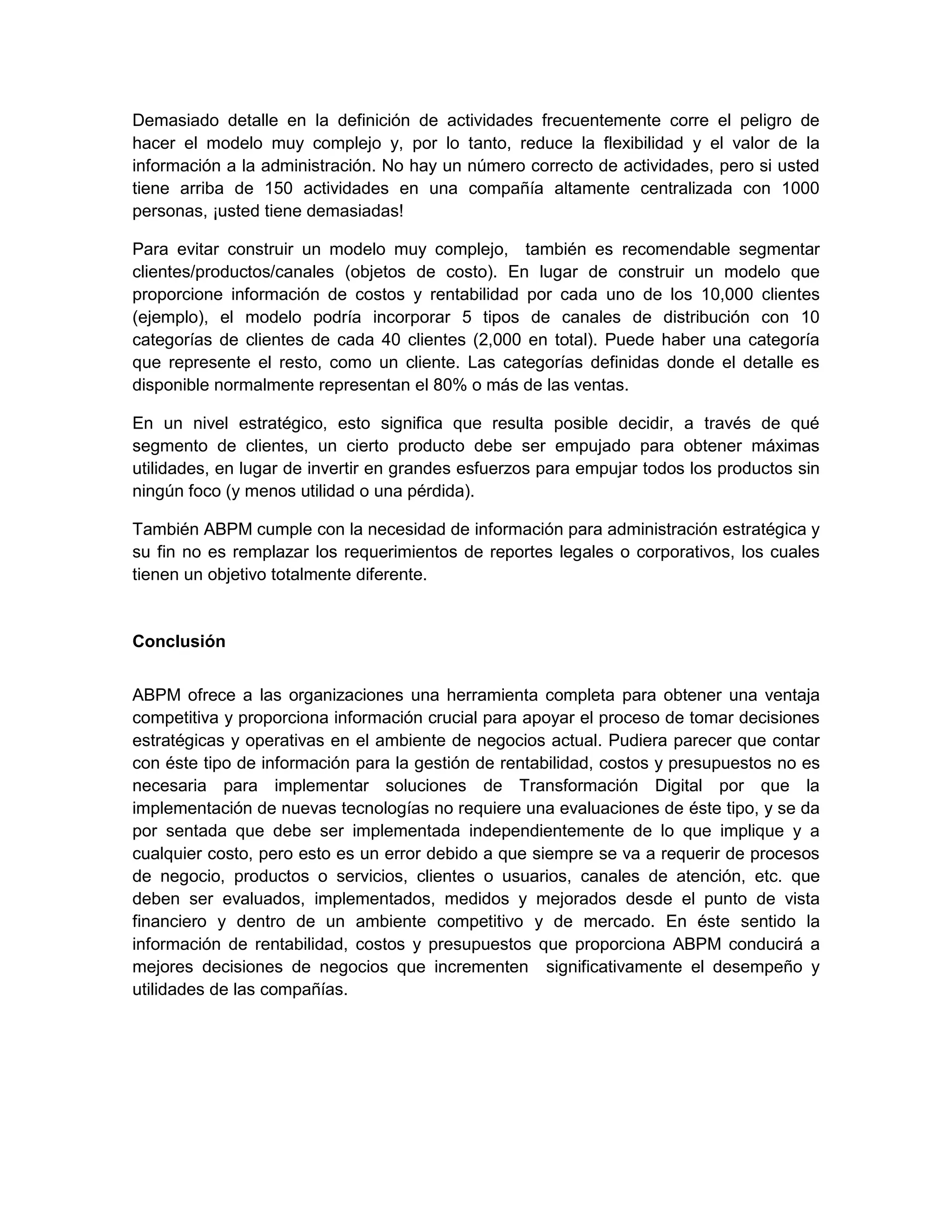 Demasiado detalle en la definición de actividades frecuentemente corre el peligro de
hacer el modelo muy complejo y, por lo tanto, reduce la flexibilidad y el valor de la
información a la administración. No hay un número correcto de actividades, pero si usted
tiene arriba de 150 actividades en una compañía altamente centralizada con 1000
personas, ¡usted tiene demasiadas!
Para evitar construir un modelo muy complejo, también es recomendable segmentar
clientes/productos/canales (objetos de costo). En lugar de construir un modelo que
proporcione información de costos y rentabilidad por cada uno de los 10,000 clientes
(ejemplo), el modelo podría incorporar 5 tipos de canales de distribución con 10
categorías de clientes de cada 40 clientes (2,000 en total). Puede haber una categoría
que represente el resto, como un cliente. Las categorías definidas donde el detalle es
disponible normalmente representan el 80% o más de las ventas.
En un nivel estratégico, esto significa que resulta posible decidir, a través de qué
segmento de clientes, un cierto producto debe ser empujado para obtener máximas
utilidades, en lugar de invertir en grandes esfuerzos para empujar todos los productos sin
ningún foco (y menos utilidad o una pérdida).
También ABPM cumple con la necesidad de información para administración estratégica y
su fin no es remplazar los requerimientos de reportes legales o corporativos, los cuales
tienen un objetivo totalmente diferente.
Conclusión
ABPM ofrece a las organizaciones una herramienta completa para obtener una ventaja
competitiva y proporciona información crucial para apoyar el proceso de tomar decisiones
estratégicas y operativas en el ambiente de negocios actual. Pudiera parecer que contar
con éste tipo de información para la gestión de rentabilidad, costos y presupuestos no es
necesaria para implementar soluciones de Transformación Digital por que la
implementación de nuevas tecnologías no requiere una evaluaciones de éste tipo, y se da
por sentada que debe ser implementada independientemente de lo que implique y a
cualquier costo, pero esto es un error debido a que siempre se va a requerir de procesos
de negocio, productos o servicios, clientes o usuarios, canales de atención, etc. que
deben ser evaluados, implementados, medidos y mejorados desde el punto de vista
financiero y dentro de un ambiente competitivo y de mercado. En éste sentido la
información de rentabilidad, costos y presupuestos que proporciona ABPM conducirá a
mejores decisiones de negocios que incrementen significativamente el desempeño y
utilidades de las compañías.
 