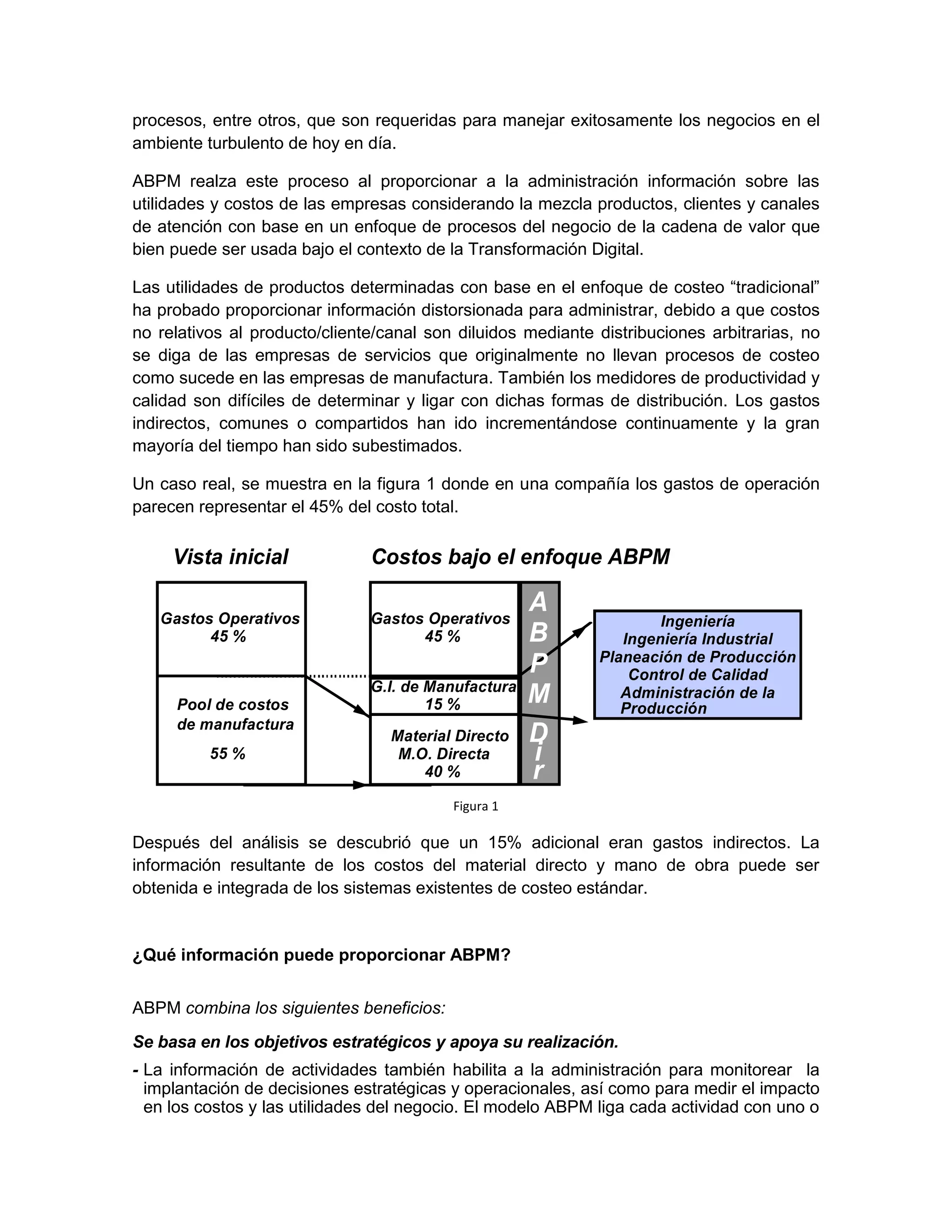 procesos, entre otros, que son requeridas para manejar exitosamente los negocios en el
ambiente turbulento de hoy en día.
ABPM realza este proceso al proporcionar a la administración información sobre las
utilidades y costos de las empresas considerando la mezcla productos, clientes y canales
de atención con base en un enfoque de procesos del negocio de la cadena de valor que
bien puede ser usada bajo el contexto de la Transformación Digital.
Las utilidades de productos determinadas con base en el enfoque de costeo “tradicional”
ha probado proporcionar información distorsionada para administrar, debido a que costos
no relativos al producto/cliente/canal son diluidos mediante distribuciones arbitrarias, no
se diga de las empresas de servicios que originalmente no llevan procesos de costeo
como sucede en las empresas de manufactura. También los medidores de productividad y
calidad son difíciles de determinar y ligar con dichas formas de distribución. Los gastos
indirectos, comunes o compartidos han ido incrementándose continuamente y la gran
mayoría del tiempo han sido subestimados.
Un caso real, se muestra en la figura 1 donde en una compañía los gastos de operación
parecen representar el 45% del costo total.
Figura 1
Después del análisis se descubrió que un 15% adicional eran gastos indirectos. La
información resultante de los costos del material directo y mano de obra puede ser
obtenida e integrada de los sistemas existentes de costeo estándar.
¿Qué información puede proporcionar ABPM?
ABPM combina los siguientes beneficios:
Se basa en los objetivos estratégicos y apoya su realización.
- La información de actividades también habilita a la administración para monitorear la
implantación de decisiones estratégicas y operacionales, así como para medir el impacto
en los costos y las utilidades del negocio. El modelo ABPM liga cada actividad con uno o
Vista inicial
Gastos Operativos
45 %
Gastos Operativos
45 %
Pool de costos
de manufactura
55 %
G.I. de Manufactura
15 %
Material Directo
M.O. Directa
40 %
A
B
P
M
D
i
r
Costos bajo el enfoque ABPM
Ingeniería
Ingeniería Industrial
Control de Calidad
Administración de la
Producción
Planeación de Producción
 