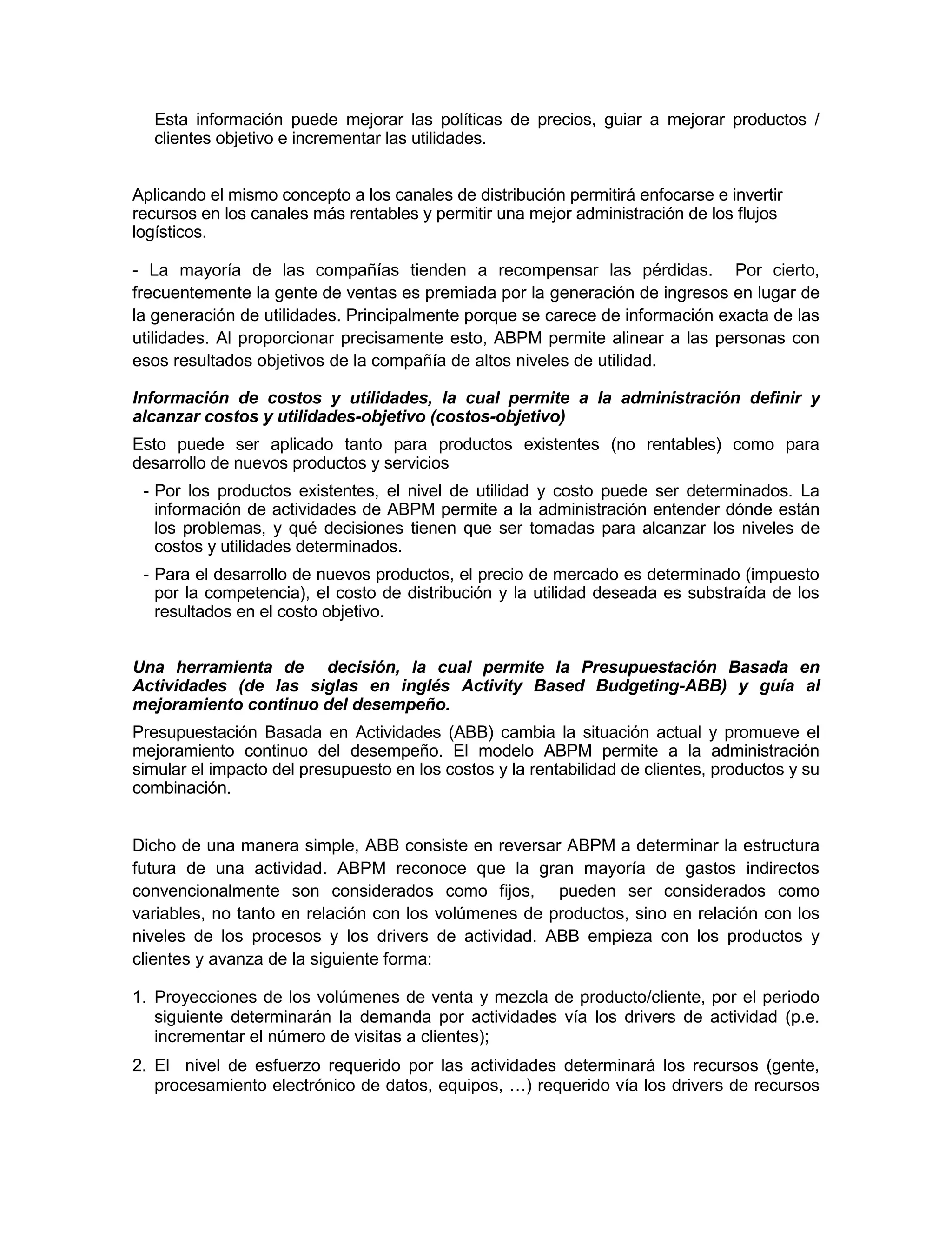 Esta información puede mejorar las políticas de precios, guiar a mejorar productos /
clientes objetivo e incrementar las utilidades.
Aplicando el mismo concepto a los canales de distribución permitirá enfocarse e invertir
recursos en los canales más rentables y permitir una mejor administración de los flujos
logísticos.
- La mayoría de las compañías tienden a recompensar las pérdidas. Por cierto,
frecuentemente la gente de ventas es premiada por la generación de ingresos en lugar de
la generación de utilidades. Principalmente porque se carece de información exacta de las
utilidades. Al proporcionar precisamente esto, ABPM permite alinear a las personas con
esos resultados objetivos de la compañía de altos niveles de utilidad.
Información de costos y utilidades, la cual permite a la administración definir y
alcanzar costos y utilidades-objetivo (costos-objetivo)
Esto puede ser aplicado tanto para productos existentes (no rentables) como para
desarrollo de nuevos productos y servicios
- Por los productos existentes, el nivel de utilidad y costo puede ser determinados. La
información de actividades de ABPM permite a la administración entender dónde están
los problemas, y qué decisiones tienen que ser tomadas para alcanzar los niveles de
costos y utilidades determinados.
- Para el desarrollo de nuevos productos, el precio de mercado es determinado (impuesto
por la competencia), el costo de distribución y la utilidad deseada es substraída de los
resultados en el costo objetivo.
Una herramienta de decisión, la cual permite la Presupuestación Basada en
Actividades (de las siglas en inglés Activity Based Budgeting-ABB) y guía al
mejoramiento continuo del desempeño.
Presupuestación Basada en Actividades (ABB) cambia la situación actual y promueve el
mejoramiento continuo del desempeño. El modelo ABPM permite a la administración
simular el impacto del presupuesto en los costos y la rentabilidad de clientes, productos y su
combinación.
Dicho de una manera simple, ABB consiste en reversar ABPM a determinar la estructura
futura de una actividad. ABPM reconoce que la gran mayoría de gastos indirectos
convencionalmente son considerados como fijos, pueden ser considerados como
variables, no tanto en relación con los volúmenes de productos, sino en relación con los
niveles de los procesos y los drivers de actividad. ABB empieza con los productos y
clientes y avanza de la siguiente forma:
1. Proyecciones de los volúmenes de venta y mezcla de producto/cliente, por el periodo
siguiente determinarán la demanda por actividades vía los drivers de actividad (p.e.
incrementar el número de visitas a clientes);
2. El nivel de esfuerzo requerido por las actividades determinará los recursos (gente,
procesamiento electrónico de datos, equipos, …) requerido vía los drivers de recursos
 