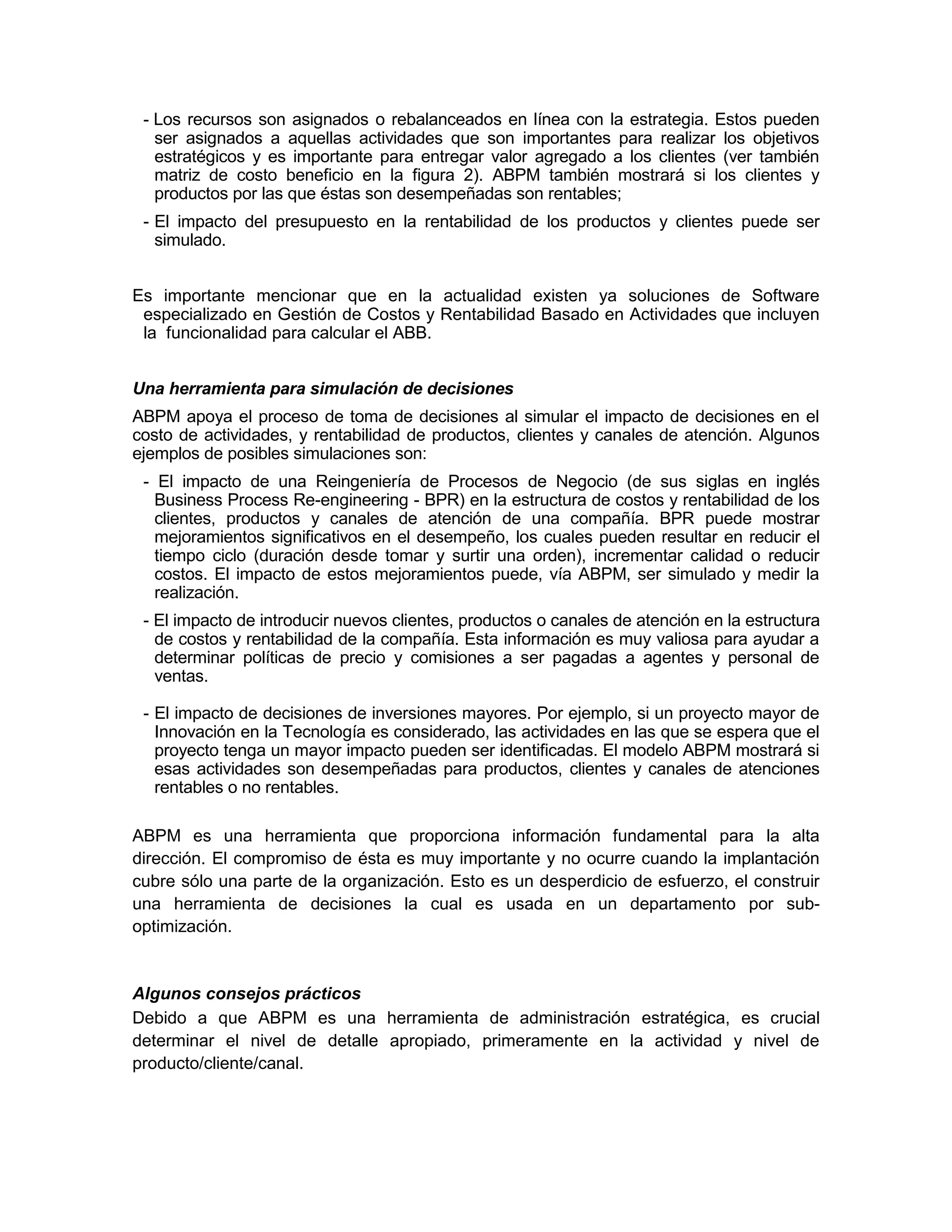 - Los recursos son asignados o rebalanceados en línea con la estrategia. Estos pueden
ser asignados a aquellas actividades que son importantes para realizar los objetivos
estratégicos y es importante para entregar valor agregado a los clientes (ver también
matriz de costo beneficio en la figura 2). ABPM también mostrará si los clientes y
productos por las que éstas son desempeñadas son rentables;
- El impacto del presupuesto en la rentabilidad de los productos y clientes puede ser
simulado.
Es importante mencionar que en la actualidad existen ya soluciones de Software
especializado en Gestión de Costos y Rentabilidad Basado en Actividades que incluyen
la funcionalidad para calcular el ABB.
Una herramienta para simulación de decisiones
ABPM apoya el proceso de toma de decisiones al simular el impacto de decisiones en el
costo de actividades, y rentabilidad de productos, clientes y canales de atención. Algunos
ejemplos de posibles simulaciones son:
- El impacto de una Reingeniería de Procesos de Negocio (de sus siglas en inglés
Business Process Re-engineering - BPR) en la estructura de costos y rentabilidad de los
clientes, productos y canales de atención de una compañía. BPR puede mostrar
mejoramientos significativos en el desempeño, los cuales pueden resultar en reducir el
tiempo ciclo (duración desde tomar y surtir una orden), incrementar calidad o reducir
costos. El impacto de estos mejoramientos puede, vía ABPM, ser simulado y medir la
realización.
- El impacto de introducir nuevos clientes, productos o canales de atención en la estructura
de costos y rentabilidad de la compañía. Esta información es muy valiosa para ayudar a
determinar políticas de precio y comisiones a ser pagadas a agentes y personal de
ventas.
- El impacto de decisiones de inversiones mayores. Por ejemplo, si un proyecto mayor de
Innovación en la Tecnología es considerado, las actividades en las que se espera que el
proyecto tenga un mayor impacto pueden ser identificadas. El modelo ABPM mostrará si
esas actividades son desempeñadas para productos, clientes y canales de atenciones
rentables o no rentables.
ABPM es una herramienta que proporciona información fundamental para la alta
dirección. El compromiso de ésta es muy importante y no ocurre cuando la implantación
cubre sólo una parte de la organización. Esto es un desperdicio de esfuerzo, el construir
una herramienta de decisiones la cual es usada en un departamento por sub-
optimización.
Algunos consejos prácticos
Debido a que ABPM es una herramienta de administración estratégica, es crucial
determinar el nivel de detalle apropiado, primeramente en la actividad y nivel de
producto/cliente/canal.
 