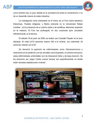 4
DESARROLLO DE PROYECTOS / UMG CAMPUS JUTIAPA
EXPLOTACIÓN MINERA EN EL DEPARTAMENTO DE JUTIAPA “MINA CERRO BLANCO”ABP
como también hay un gran debate en la sociedad civil sobre la conveniencia o no
de un desarrollo masivo de estas industrias.
La investigación seria presentada en el marco de un Foro sobre Industrias
Extractivas, Pueblos Indígenas y Medio ambiente en la Universidad Rafael
Landívar, con la presencia de un premio nobel y de científicos alemanes (expertos
en la materia). El Foro fue postergado en dos ocasiones para cancelarlo
definitivamente en la tercera.
El sábado 18 de junio de 2005, se realizó una Consulta Popular en la zona
afectada. En total 2,415 personas votaron NO a la minería, con solamente 30
personas votando por el SI.
Se denunció la aparición de enfermedades como hidroarsenicisimo y
arsenicosis en la población y en los animales como el ganado, en ambos municipios,
estas enfermedades ambientales son de intoxicación lenta y de larga duración. Se
les denomina así, según Carlos Loarca “porque son específicamente en donde
están ubicadas explotaciones mineras”.
 