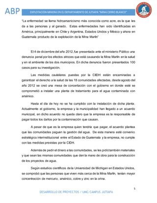 5
DESARROLLO DE PROYECTOS / UMG CAMPUS JUTIAPA
EXPLOTACIÓN MINERA EN EL DEPARTAMENTO DE JUTIAPA “MINA CERRO BLANCO”ABP
“La enfermedad se llama hidroarsenicismo más conocida como acre, es la que les
da a las personas y al ganado. Estas enfermedades han sido identificadas en
América, principalmente en Chile y Argentina, Estados Unidos y México y ahora en
Guatemala producto de la explotación de la Mina Marlín”
El 4 de diciembre del año 2012, fue presentada ante el ministerio Público una
denuncia penal por los efectos atroces que está causando la Mina Marlín en la salud
y en el ambiente de los dos municipios. En dicha denuncia fueron presentados 100
casos para su investigación.
Las medidas cautelares puestas por la CIIDH están encaminadas a
garantizar el derecho a la salud de las 18 comunidades afectadas, desde agosto del
año 2012 se creó una mesa de concertación con el gobierno en donde esté se
comprometió a instalar una planta de tratamiento para el agua contaminada con
arsénico.
Hasta el día de hoy no se ha cumplido con la instalación de dicha planta.
Actualmente el gobierno, la empresa y la municipalidad han llegado a un acuerdo
municipal, en dicho acuerdo no queda claro que la empresa es la responsable de
pagar todos los daños por la contaminación que causan.
A pesar de que es la empresa quien tendría que pagar, el acuerdo plantea
que las comunidades paguen la gestión del agua. De esta manera esté convenio
estratégico interinstitucional entre el Estado de Guatemala y la empresa, no cumple
con las medidas previstas por la CIDH.
Además de pedir el dinero a las comunidades, se les pidiótambién materiales
y que sean las mismas comunidades que den la mano de obra para la construcción
de los proyectos de agua.
Según estudios científicos de la Universidad de Michigan en Estados Unidos,
se comprobó que las personas que viven más cerca de la Mina Marlín, tenían mayor
concentración de mercurio, arsénico, cobre y zinc en la orina.
 