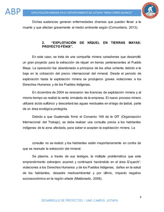 6
DESARROLLO DE PROYECTOS / UMG CAMPUS JUTIAPA
EXPLOTACIÓN MINERA EN EL DEPARTAMENTO DE JUTIAPA “MINA CERRO BLANCO”ABP
Dichas sustancias generan enfermedades diversas que pueden llevar a la
muerte y que afectan gravemente al medio ambiente según (Comunitaria, 2013).
2. “EXPLOTACIÓN DE NÍQUEL EN TIERRAS MAYAS:
PROYECTO FÉNIX”.
En este caso, se trata de una compañía minera canadiense que desarrolló
un gran proyecto para la extracción de níquel en tierras pertenecientes al Pueblo
Maya. La operación fue abandonada a principios de los años ochenta debido a la
baja en la cotización del precio internacional del mineral. Desde el periodo de
exploración hasta la explotación minera se produjeron graves violaciones a los
Derechos Humanos y de los Pueblos Indígenas.
En diciembre de 2004 se renovaron las licencias de explotación minera y al
mismo tiempo se realizó la venta simulada de la empresa. El nuevo proceso minero
utilizará ácido sulfúrico y descartará las aguas residuales en el lago de Izabal, parte
de un área ecológica protegida.
Debido a que Guatemala firmó el Convenio 169 de la OIT (Organización
Internacional del Trabajo), se debe realizar una consulta previa a los habitantes
indígenas de la zona afectada, para saber si aceptan la explotación minera. La
consulta no se realizó y los habitantes están mayoritariamente en contra de
que se reanude la extracción del mineral.
Se plasma, a través de sus testigos, la múltiple problemática que este
emprendimiento extranjero acarreó y continuará haciéndolo en el área Q’quechi’:
violaciones a los Derechos Humanos y de los Pueblos Indígenas, daños en la salud
de los habitantes, desastre medioambiental y por último, impacto negativo
socioeconómico en la región añade (Maldonado, 2008).
 