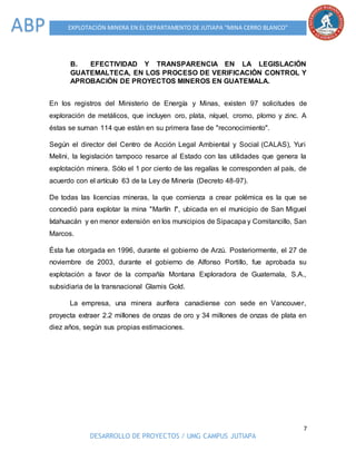 7
DESARROLLO DE PROYECTOS / UMG CAMPUS JUTIAPA
EXPLOTACIÓN MINERA EN EL DEPARTAMENTO DE JUTIAPA “MINA CERRO BLANCO”ABP
B. EFECTIVIDAD Y TRANSPARENCIA EN LA LEGISLACIÓN
GUATEMALTECA, EN LOS PROCESO DE VERIFICACIÓN CONTROL Y
APROBACIÓN DE PROYECTOS MINEROS EN GUATEMALA.
En los registros del Ministerio de Energía y Minas, existen 97 solicitudes de
exploración de metálicos, que incluyen oro, plata, níquel, cromo, plomo y zinc. A
éstas se suman 114 que están en su primera fase de "reconocimiento".
Según el director del Centro de Acción Legal Ambiental y Social (CALAS), Yuri
Melini, la legislación tampoco resarce al Estado con las utilidades que genera la
explotación minera. Sólo el 1 por ciento de las regalías le corresponden al país, de
acuerdo con el artículo 63 de la Ley de Minería (Decreto 48-97).
De todas las licencias mineras, la que comienza a crear polémica es la que se
concedió para explotar la mina "Marlín I", ubicada en el municipio de San Miguel
Ixtahuacán y en menor extensión en los municipios de Sipacapa y Comitancillo, San
Marcos.
Ésta fue otorgada en 1996, durante el gobierno de Arzú. Posteriormente, el 27 de
noviembre de 2003, durante el gobierno de Alfonso Portillo, fue aprobada su
explotación a favor de la compañía Montana Exploradora de Guatemala, S.A.,
subsidiaria de la transnacional Glamis Gold.
La empresa, una minera aurífera canadiense con sede en Vancouver,
proyecta extraer 2.2 millones de onzas de oro y 34 millones de onzas de plata en
diez años, según sus propias estimaciones.
 