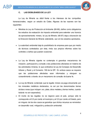 8
DESARROLLO DE PROYECTOS / UMG CAMPUS JUTIAPA
EXPLOTACIÓN MINERA EN EL DEPARTAMENTO DE JUTIAPA “MINA CERRO BLANCO”ABP
C. LAS DEBILIDADES DE LA LEY
La Ley de Minería es débil frente a los intereses de las compañías
transnacionales, según un estudio de Calas. Algunas de las razones son las
siguientes:
 Mientras la Ley de Protección al Ambiente (68-86), define como obligatorios
los estudios de evaluación de impacto ambiental para extender una licencia
de aprovechamiento minero, la Ley de Minería (48-97) deja a discreción de
la Dirección General de Minería extenderla, aun sin los estudios aprobados.
 La autoridad ambiental deja la posibilidad a la empresa para que por medio
de técnicos contratados por ésta, rinda sus propios informes sobre los
controles a daños que puedan ocasionar.
 La Ley de Minería vigente no contempla ni garantiza mecanismos de
inclusión, participación y consulta a las poblaciones afectadas en materia de
las actividades mineras, lo que contradice la Ley de Consejos de Desarrollo
Urbano y Rural y el Convenio 169 de la OIT. En ambos casos se requiere
que las poblaciones afectadas sean informadas y otorguen su
consentimiento a través de un mecanismo de consulta de buena fe.
 La Ley de Minería contempla que la regalía minera se paga únicamente por
los minerales metálicos declarados, no así por las denominadas tierras
ácidas o raras (que incluyen oro, plata, otros metales y tierras inertes, cuando
todavía no son separados).
 El monto de las regalías no es negocio para el país, porque sólo le
corresponde el 0.5 por ciento al municipio y el 0.5 por ciento al Estado, pero
en ninguno de los dos casos se garantiza que dichos recursos se reinviertan
en desarrollo rural, mitigación y protección ambiental.
 