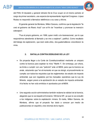10
DESARROLLO DE PROYECTOS / UMG CAMPUS JUTIAPA
EXPLOTACIÓN MINERA EN EL DEPARTAMENTO DE JUTIAPA “MINA CERRO BLANCO”ABP
del PAN. El diputado y general retirado De la Cruz ocupó en el mismo período el
cargo de primer secretario, una especie de representante legal del Congreso. López
Rodas no respondió a llamados telefónicos a su casa y oficina.
El gerente general de Montana, Milton Saravia, confirma que la legislación "la
creó el gobierno de Álvaro Arzú" con el fin de "incentivar y promover la inversión
extranjera".
"Fue el propio gobierno, en 1996, quien invitó a la transnacional, por lo que
respondimos atendiendo al llamado y se vino a explorar", justificó. Como resultado
del trabajo de exploración, que duró siete años, dos guatemaltecos encontraron la
mina.
2. BATALLA CONTRA DEBILIDAD DE LA LEY
 Se proyecta llegar a la Corte de Constitucionalidad mediante un amparo
contra la licencia para explotar la mina "Marlín I". Sin embargo, por ahora,
se limita a cumplir con una "petición" ante el MEM, para que la licencia se
anule, aduciendo que "en el momento en que se otorgó, el procedimiento no
cumplía con todos los requisitos que los reglamentos de estudio de impacto
ambiental, que son regulados por los manuales operativos que la Ley de
Minería, exigen previo a la aprobación de un estudio de impacto ambiental.
A la fecha no han sido emitidos ni aprobados por el MEM.
 Una segunda acción administrativa también reclama la nulidad de la licencia,
alegando que no se respetó el Convenio 169 de la OIT, ya que no se consultó
a los indígenas sobre la explotación minera. En tanto, Milton Saravia, de
Montana, afirma que el proyecto fue dado a conocer por medio de
publicaciones en español y dos idiomas de la región.
 