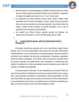 11
DESARROLLO DE PROYECTOS / UMG CAMPUS JUTIAPA
EXPLOTACIÓN MINERA EN EL DEPARTAMENTO DE JUTIAPA “MINA CERRO BLANCO”ABP
 Mientras tanto, la comisión legislativa de Medio Ambiente dictaminó a favor
de una iniciativa propia que persigue reformar la Ley de Minería, ampliando
el margen de regalías para el país, de un 1 a un 10 por ciento.
 La aprobación de estas reformas tomará varios meses. Alfredo Cojtí,
presidente de la Comisión de Energía y Minas, pedirá revisar la ponencia
antes de que sea sometida a la discusión plenaria. Esto tomará otros dos
meses y abrirá nuevos procesos de debate legislativo, con lo que la
aprobación de la iniciativa se irá retardando.
 De acuerdo con Milton Saravia, gerente general de Montana, las
operaciones comenzarán en enero de 2006 agrega (Sucio, 2004).

D. CARACTERISTICAS DEL IMPACTO GENERADO POR EL
PROYECTO
El Impacto económicos generado de la mina Cerro Blanco según (Garay
Zarraga, 2014) en la zona guatemalteca más próxima a la mina están relacionados
fundamentalmente con las afectaciones a la actividad agrícola, principal ocupación
económica de la población de esta área eminentemente campesina y ganadera.
Según las fuentes consultadas, en los últimos años la empresa ha adquirido tierras
de vocación agrícola, que anteriormente eran arrendadas al campesinado para
cultivos de subsistencia, y otras más extensas que eran utilizadas para el cultivo de
melones y pastizales para el ganado.
El acaparamiento de terrenos en las inmediaciones de Asunción Mita por
parte de la compañía ha desplazado la producción de granos básicos maíz, sorgo y
frijol y otros productos destinados a la alimentación de las comunidades. Por otro
lado, Entre Mares ha negociado la compra de los terrenos de forma individualizada
con los propietarios de las fincas y ha pagado sumas económicas importantes por
ellas, por encima del valor del mercado local (Yagenova, 2012).
 