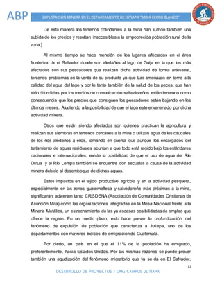 12
DESARROLLO DE PROYECTOS / UMG CAMPUS JUTIAPA
EXPLOTACIÓN MINERA EN EL DEPARTAMENTO DE JUTIAPA “MINA CERRO BLANCO”ABP
De esta manera los terrenos colindantes a la mina han sufrido también una
subida de los precios y resultan inaccesibles a la empobrecida población rural de la
zona.}
Al mismo tiempo se hace mención de los lugares afectados en el área
fronteriza de el Salvador donde son aledaños al lago de Guija en la que los más
afectados son sus pescadores que realizan dicha actividad de forma artesanal,
teniendo problemas en la venta de su producto ya que Las amenazas en torno a la
calidad del agua del lago y por lo tanto también de la salud de los peces, que han
sido difundidas por los medios de comunicación salvadoreños están teniendo como
consecuencia que los precios que consiguen los pescadores estén bajando en los
últimos meses. Aludiendo a la posibilidadde que el lago este envenenado por dicha
actividad minera.
Otros que están siendo afectados son quienes practican la agricultura y
realizan sus siembras en terrenos cercanos a la mina o utilizan agua de los caudales
de los ríos aledaños a ellos, tomando en cuenta que aunque los encargados del
tratamiento de aguas residuales apuntan a que todo está regido bajo los estándares
nacionales e internacionales, existe la posibilidad de que el uso de agua del Río
Ostua y el Río Lempa también se encuentre con secuelas a causa de la actividad
minera debido al desemboque de dichas aguas.
Estos impactos en el tejido productivo agrícola y en la actividad pesquera,
especialmente en las zonas guatemalteca y salvadoreña más próximas a la mina,
significarán, advierten tanto CRISDENA (Asociación de Comunidades Cristianas de
Asunción Mita) como las organizaciones integradas en la Mesa Nacional frente a la
Minería Metálica, un estrechamiento de las ya escasas posibilidadesde empleo que
ofrece la región. En un medio plazo, esto hace prever la profundización del
fenómeno de expulsión de población que caracteriza a Jutiapa, uno de los
departamentos con mayores índices de emigración de Guatemala.
Por cierto, un país en el que el 11% de la población ha emigrado,
preferentemente, hacia Estados Unidos. Por las mismas razones se puede prever
también una agudización del fenómeno migratorio que ya se da en El Salvador,
 