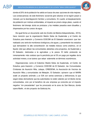 13
DESARROLLO DE PROYECTOS / UMG CAMPUS JUTIAPA
EXPLOTACIÓN MINERA EN EL DEPARTAMENTO DE JUTIAPA “MINA CERRO BLANCO”ABP
donde el 20% de la población ha salido en busca de unas opciones de vida mejores.
Las consecuencias de este fenómeno social de gran alcance en la región pasan a
menudo por la desintegración familiar y comunitaria. En cuanto al desplazamiento
de población por motivos ambientales, el impacto se prevé a largo plazo, cuando el
fenómeno del drenaje ácido se produzca y los metales pesados sean disueltos y
dispersados por los cursos de agua.
De igual forma un documento web de (Centro de Medios Independientes, 2014),
hace mención que la organización Madre Selva de Guatemala y el Centro de
Estudios para Inversión y Comercio CEICOM de El Salvador anunciaron que han
realizado una serie de monitoreos biológicos y de aguas, y presentarán los estudios
que demuestran la alta concentración de metales tóxicos como arsénico, en el
líquido vital que utilizan las comunidades aledañas a los proyectos, de Guatemala y
El Salvador, dedicadas a la agricultura y la pesca. El daño producido es
inmensamente más costoso que lo percibido por el 5% en pago por regalías de la
actividad minera, si se tuviera que valuar solamente en términos económicos.
Organizaciones como el Colectivo Madre Selva de Guatemala, el Centro de
Estudios para Inversión y Comercio CEICOM de El Salvador, las Comunidades
Cristianas de Asunción Mita, Jutiapa, CRISDENA, la Asociación de Vecinos de
Asunción Mita y comunidades de Metapán, El Salvador; opinaron que el MARN
avaló un proyecto anómalo y un EIA con serias carencias y deficiencias, lo que
según éstas demostraría que las autoridades no están velando por el interés de las
comunidades, sino por el beneficio de una empresa ya conocida por el impacto
negativo “sin precedentes” que ha provocado en la zona de San Marcos, donde
opera Marlín, el otro proyecto de Goldcorp Inc.
 