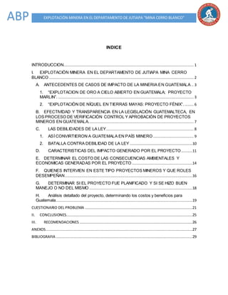 EXPLOTACIÓN MINERA EN EL DEPARTAMENTO DE JUTIAPA “MINA CERRO BLANCO”ABP
INDICE
INTRODUCCION.................................................................................................................... 1
I. EXPLOTACIÓN MINERA EN EL DEPARTAMENTO DE JUTIAPA MINA CERRO
BLANCO ................................................................................................................................. 2
A. ANTECEDENTES DE CASOS DE IMPACTO DE LA MINERIA EN GUATEMALA .. 3
1. “EXPLOTACION DE ORO A CIELO ABIERTO EN GUATEMALA; PROYECTO
MARLIN”. ......................................................................................................................... 3
2. “EXPLOTACIÓN DE NÍQUEL EN TIERRAS MAYAS: PROYECTO FÉNIX”. ........ 6
B. EFECTIVIDAD Y TRANSPARENCIA EN LA LEGISLACIÓN GUATEMALTECA, EN
LOS PROCESO DE VERIFICACIÓN CONTROL Y APROBACIÓN DE PROYECTOS
MINEROS EN GUATEMALA.............................................................................................. 7
C. LAS DEBILIDADES DE LA LEY.............................................................................. 8
1. ASÍ CONVIRTIERON A GUATEMALA EN PAÍS MINERO .................................... 9
2. BATALLA CONTRA DEBILIDAD DE LA LEY ........................................................10
D. CARACTERISTICAS DEL IMPACTO GENERADO POR EL PROYECTO..........11
E. DETERMINAR EL COSTO DE LAS CONSECUENCIAS AMBIENTALES Y
ECONOMICAS GENERADAS POR EL PROYECTO ......................................................14
F. QUIENES INTERVIEN EN ESTE TIPO PROYECTOS MINEROS Y QUE ROLES
DESEMPEÑAN..................................................................................................................16
G. DETERMINAR SI EL PROYECTO FUE PLANIFICADO Y SI SE HIZO BUEN
MANEJO O NO DEL MISMO ............................................................................................18
H. Análisis detallado del proyecto, determinando los costos y beneficios para
Guatemala..........................................................................................................................19
CUESTIONARIO DEL PROBLEMA ................................................................................................21
II. CONCLUSIONES.................................................................................................................25
III. RECOMENDACIONES .....................................................................................................26
ANEXOS...................................................................................................................................27
BIBLIOGRAFIA ..........................................................................................................................29
 