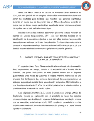 16
DESARROLLO DE PROYECTOS / UMG CAMPUS JUTIAPA
EXPLOTACIÓN MINERA EN EL DEPARTAMENTO DE JUTIAPA “MINA CERRO BLANCO”ABP
Datos que fueron basados en cálculos de Robinson fueron realizados en
2012, con unos precios del oro y la plata beneficiosos donde también muestra cual
serían los resultados para Goldcorp que muestran una ganancia significativa
tomando en cuenta que es determinan casi un 74% de beneficios, tomando en
cuenta que los demás costos que tendrían que afrontar serian mínimos en el caso
de regalías para el país y el determinado lugar.
Basado en los datos podemos determinar que como se hace mención en
(Centro de Medios Independientes, 2014) que hay defectos técnicos en la
planificación de la operación extractiva y que por fallas técnicas han acaecido
inundaciones en varios de los túneles de exploración. Son los motivos más precisos
para que la empresa minera haya desistido en la realización de su proyecto, ya que
basado en datos estadísticos la empresa generaría muchísima ganancia.
F. QUIENES INTERVIEN EN ESTE TIPO PROYECTOS MINEROS Y
QUE ROLES DESEMPEÑAN
El proyecto minero Cerro Blanco está ubicado en el municipio de Asunción
Mita, departamento de Jutiapa, ubicado a 15 kilómetros de la frontera con El
Salvador. Las partes involucradas en este proyecto minero son la empresa
guatemalteca Entre Mares de Guatemala Sociedad Anónima, misma que es una
empresa filial de Goldcorp, Inc., empresa transnacional de origen canadiense. La
actividad que pretende explotar tiene una extensión territorial de 15.25 kilómetros y
una duración estimada de 15 años. La actividad principal es la minería metálica y
preferentemente la explotación de oro y plata.
Esta empresa Entre Mares S. A. solicitó al Ministerio de Energía y Minas de
Guatemala, licencia de exploración con el propósito de hacer los estudios
correspondientes para la obtención posterior de la licencia de explotación, misma
que fue extendida y autorizada en el año 2007, cumpliendo para el efecto con las
disposiciones contenidas en el Decreto Número 48-97 que regula la Ley de Minería
vigente en Guatemala.
 