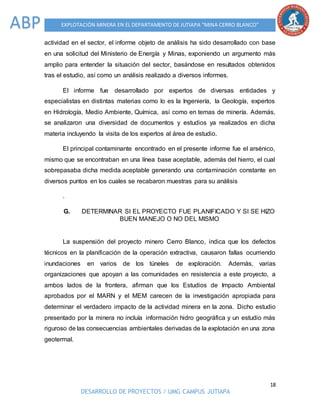 18
DESARROLLO DE PROYECTOS / UMG CAMPUS JUTIAPA
EXPLOTACIÓN MINERA EN EL DEPARTAMENTO DE JUTIAPA “MINA CERRO BLANCO”ABP
actividad en el sector, el informe objeto de análisis ha sido desarrollado con base
en una solicitud del Ministerio de Energía y Minas, exponiendo un argumento más
amplio para entender la situación del sector, basándose en resultados obtenidos
tras el estudio, así como un análisis realizado a diversos informes.
El informe fue desarrollado por expertos de diversas entidades y
especialistas en distintas materias como lo es la Ingeniería, la Geología, expertos
en Hidrología, Medio Ambiente, Química, así como en temas de minería. Además,
se analizaron una diversidad de documentos y estudios ya realizados en dicha
materia incluyendo la visita de los expertos al área de estudio.
El principal contaminante encontrado en el presente informe fue el arsénico,
mismo que se encontraban en una línea base aceptable, además del hierro, el cual
sobrepasaba dicha medida aceptable generando una contaminación constante en
diversos puntos en los cuales se recabaron muestras para su análisis
.
G. DETERMINAR SI EL PROYECTO FUE PLANIFICADO Y SI SE HIZO
BUEN MANEJO O NO DEL MISMO
La suspensión del proyecto minero Cerro Blanco, indica que los defectos
técnicos en la planificación de la operación extractiva, causaron fallas ocurriendo
inundaciones en varios de los túneles de exploración. Además, varias
organizaciones que apoyan a las comunidades en resistencia a este proyecto, a
ambos lados de la frontera, afirman que los Estudios de Impacto Ambiental
aprobados por el MARN y el MEM carecen de la investigación apropiada para
determinar el verdadero impacto de la actividad minera en la zona. Dicho estudio
presentado por la minera no incluía información hidro geográfica y un estudio más
riguroso de las consecuencias ambientales derivadas de la explotación en una zona
geotermal.
 