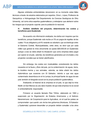 19
DESARROLLO DE PROYECTOS / UMG CAMPUS JUTIAPA
EXPLOTACIÓN MINERA EN EL DEPARTAMENTO DE JUTIAPA “MINA CERRO BLANCO”ABP
Algunas entidades ambientalistas denunciaron en su momento estas fallas
técnicas a través de estudios elaborados por expertos, Dina L. López, Profesora de
Geoquímica e Hidrogeología Del Departamento de Ciencias Geológicas de Ohio
University, así como otros expertos guatemaltecos y extranjeros que alertaron sobre
los riesgos que el proyecto suponía para la población bi-nacional.
H. Análisis detallado del proyecto, determinando los costos y
beneficios para Guatemala
De acuerdo a la información analizada, los daños son mayores que los
beneficios, porque Guatemala solo recibe un 5% en pagos de regalías de las
cuales 1% es obligatorio y el 4% restante es voluntario que se distribuye entre
el Gobierno Central, Municipalidades, entre otros, es decir que por cada
millón que genere la mina únicamente se queda Q50.000.00 en Guatemala
aunque a eso se debe añadir la tributación que como empresa debe pagar
por operar en el país, además, los beneficios generados por el empleo y los
proyectos sociales que se tienen planificados.
Sin embargo, los costos son incalculables considerando los daños
causados en la fauna y flora del país, por la contaminación de aguas, tierra,
la biosfera marina y sus animales, además, se debe añadir los daños
diplomáticos que ocasiona con El Salvador, debido a que esa agua
contaminada desemboca en el rio Lempa, la principal fuente de agua de ese
país también el desgaste social con la propia población guatemalteca.
Analizando el historial de la empresa en el país, lo que dejó la mina
Marlín en San Marcos es una clara muestra de que esta empresa no es social
ni ambientalmente responsable.
Firmaron un acuerdo llamado Plan Trifinio, elaborado en 1993 y
auspiciado por la Organización de Estados Americanos y el Instituto
Interamericano de Cooperación para la Agricultura, en el cual los países se
comprometían que cuando uno de los tres gobiernos (Honduras, El Salvador
y Guatemala) quisieran desarrollar un proyecto debían consultar a los otros
 