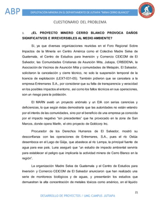 21
DESARROLLO DE PROYECTOS / UMG CAMPUS JUTIAPA
EXPLOTACIÓN MINERA EN EL DEPARTAMENTO DE JUTIAPA “MINA CERRO BLANCO”ABP
CUESTIONARIO DEL PROBLEMA
1. ¿EL PROYECTO MINERO CERRO BLANCO PROVOCA DAÑOS
SIGNIFICATIVOS E IRREVERSIBLES AL MEDIO AMBIENTE?
Si, ya que diversas organizaciones reunidas en el Foro Regional Sobre
Impactos de la Minería en Centro América como el Colectivo Madre Selva de
Guatemala, el Centro de Estudios para Inversión y Comercio CEICOM de El
Salvador, las Comunidades Cristianas de Asunción Mita, Jutiapa, CRISDENA, la
Asociación de Vecinos de Asunción Mita y comunidades de Metapán, El Salvador,
solicitaron la cancelación y cierre técnico, no solo la suspensión temporal de la
licencia de explotación (LEXT-031-05). También pidieron que se cancelara a la
empresa Entremares S.A., por considerar que su falta de transparencia y veracidad
en los posibles impactos al entorno, así como los fallos técnicos en sus operaciones,
son un riesgo para la población.
El MARN avaló un proyecto anómalo y un EIA con serias carencias y
deficiencias, lo que según éstas demostraría que las autoridades no están velando
por el interés de las comunidades, sino por el beneficio de una empresa ya conocida
por el impacto negativo “sin precedentes” que ha provocado en la zona de San
Marcos, donde opera Marlín, el otro proyecto de Goldcorp Inc.
Procurador de los Derechos Humanos de El Salvador, mostró su
desconfianza con las operaciones de Entremares, S.A., pues el río Ostúa
desemboca en el Lago de Güija, que abastece al río Lempa, la principal fuente de
agua para ese país. Luna aseguró que “un estudio de impacto ambiental serviría
para establecer el peligro que implicaría la actividad minera de Cerro Blanco en la
región”.
La organización Madre Selva de Guatemala y el Centro de Estudios para
Inversión y Comercio CEICOM de El Salvador anunciaron que han realizado una
serie de monitoreos biológicos y de aguas, y presentarán los estudios que
demuestran la alta concentración de metales tóxicos como arsénico, en el líquido
 