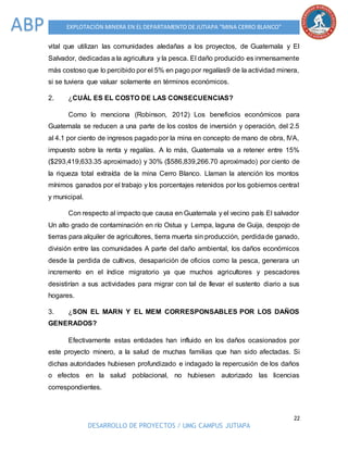 22
DESARROLLO DE PROYECTOS / UMG CAMPUS JUTIAPA
EXPLOTACIÓN MINERA EN EL DEPARTAMENTO DE JUTIAPA “MINA CERRO BLANCO”ABP
vital que utilizan las comunidades aledañas a los proyectos, de Guatemala y El
Salvador, dedicadas a la agricultura y la pesca. El daño producido es inmensamente
más costoso que lo percibido por el 5% en pago por regalías9 de la actividad minera,
si se tuviera que valuar solamente en términos económicos.
2. ¿CUÁL ES EL COSTO DE LAS CONSECUENCIAS?
Como lo menciona (Robinson, 2012) Los beneficios económicos para
Guatemala se reducen a una parte de los costos de inversión y operación, del 2.5
al 4.1 por ciento de ingresos pagado por la mina en concepto de mano de obra, IVA,
impuesto sobre la renta y regalías. A lo más, Guatemala va a retener entre 15%
($293,419,633.35 aproximado) y 30% ($586,839,266.70 aproximado) por ciento de
la riqueza total extraída de la mina Cerro Blanco. Llaman la atención los montos
mínimos ganados por el trabajo y los porcentajes retenidos por los gobiernos central
y municipal.
Con respecto al impacto que causa en Guatemala y el vecino país El salvador
Un alto grado de contaminación en río Ostua y Lempa, laguna de Guija, despojo de
tierras para alquiler de agricultores, tierra muerta sin producción, perdidade ganado,
división entre las comunidades A parte del daño ambiental, los daños económicos
desde la perdida de cultivos, desaparición de oficios como la pesca, generara un
incremento en el índice migratorio ya que muchos agricultores y pescadores
desistirían a sus actividades para migrar con tal de llevar el sustento diario a sus
hogares.
3. ¿SON EL MARN Y EL MEM CORRESPONSABLES POR LOS DAÑOS
GENERADOS?
Efectivamente estas entidades han influido en los daños ocasionados por
este proyecto minero, a la salud de muchas familias que han sido afectadas. Si
dichas autoridades hubiesen profundizado e indagado la repercusión de los daños
o efectos en la salud poblacional, no hubiesen autorizado las licencias
correspondientes.
 