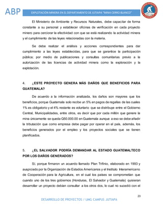 23
DESARROLLO DE PROYECTOS / UMG CAMPUS JUTIAPA
EXPLOTACIÓN MINERA EN EL DEPARTAMENTO DE JUTIAPA “MINA CERRO BLANCO”ABP
El Ministerio de Ambiente y Recursos Naturales, debe capacitar de forma
constante a su personal y establecer oficinas de verificación en cada proyecto
minero para cerciorar la efectividad con que se está realizando la actividad minera
y el cumplimiento de las leyes relacionadas con la materia.
Se debe realizar el análisis y acciones correspondientes para dar
cumplimiento a las leyes establecidas, para que se garantice la participación
pública; por medio de publicaciones y consultas comunitarias previo a la
autorización de las licencias de actividad minera como la exploración y la
explotación.
4. ¿ESTE PROYECTO GENERA MÁS DAÑOS QUE BENEFICIOS PARA
GUATEMALA?
De acuerdo a la información analizada, los daños son mayores que los
beneficios, porque Guatemala solo recibe un 5% en pagos de regalías de las cuales
1% es obligatorio y el 4% restante es voluntario que se distribuye entre el Gobierno
Central, Municipalidades, entre otros, es decir que por cada millón que genere la
mina únicamente se queda Q50.000.00 en Guatemala aunque a eso se debe añadir
la tributación que como empresa debe pagar por operar en el país, además, los
beneficios generados por el empleo y los proyectos sociales que se tienen
planificados.
5. ¿EL SALVADOR PODRÍA DEMANDAR AL ESTADO GUATEMALTECO
POR LOS DAÑOS GENERADOS?
Sí, porque firmaron un acuerdo llamado Plan Trifinio, elaborado en 1993 y
auspiciado por la Organización de Estados Americanos y el Instituto Interamericano
de Cooperación para la Agricultura, en el cual los países se comprometían que
cuando uno de los tres gobiernos (Honduras, El Salvador y Guatemala) quisieran
desarrollar un proyecto debían consultar a los otros dos, lo cual no sucedió con el
 