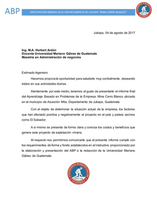 EXPLOTACIÓN MINERA EN EL DEPARTAMENTO DE JUTIAPA “MINA CERRO BLANCO”ABP
Jutiapa, 04 de agosto de 2017
Ing. M.A. Herbert Ardón
Docente Universidad Mariano Gálvez de Guatemala
Maestría en Administración de negocios
Estimado Ingeniero
Hacemos propicia la oportunidad para saludarle muy cordialmente, deseando
éxitos en sus actividades diarias.
Atentamente por este medio, tenemos el gusto de presentarle el informe final
del Aprendizaje Basado en Problemas de la Empresa: Mina Cerro Blanco ubicada
en el municipio de Asunción Mita, Departamento de Jutiapa, Guatemala.
Con el objeto de determinar la situación actual de la empresa, los factores
que han afectado positiva y negativamente el proyecto en el país y países vecinos
como El Salvador.
A si mismo se presenta de forma clara y concisa los costos y beneficios que
genera este proyecto de explotación minera.
Al respecto nos permitimos comunicarle que el presente informe cumple con
los requerimientos de forma y fondo establecidos en el instructivo proporcionado por
la elaboración y presentación del ABP a la redacción de la Universidad Mariano
Gálvez de Guatemala.
 
