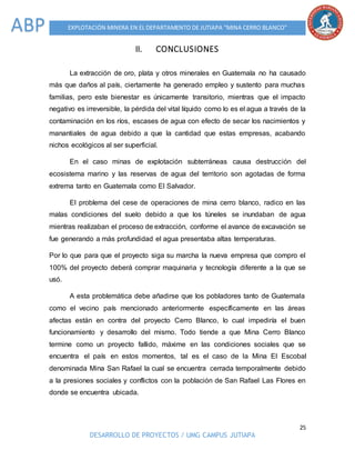 25
DESARROLLO DE PROYECTOS / UMG CAMPUS JUTIAPA
EXPLOTACIÓN MINERA EN EL DEPARTAMENTO DE JUTIAPA “MINA CERRO BLANCO”ABP
II. CONCLUSIONES
La extracción de oro, plata y otros minerales en Guatemala no ha causado
más que daños al país, ciertamente ha generado empleo y sustento para muchas
familias, pero este bienestar es únicamente transitorio, mientras que el impacto
negativo es irreversible, la pérdida del vital líquido como lo es el agua a través de la
contaminación en los ríos, escases de agua con efecto de secar los nacimientos y
manantiales de agua debido a que la cantidad que estas empresas, acabando
nichos ecológicos al ser superficial.
En el caso minas de explotación subterráneas causa destrucción del
ecosistema marino y las reservas de agua del territorio son agotadas de forma
extrema tanto en Guatemala como El Salvador.
El problema del cese de operaciones de mina cerro blanco, radico en las
malas condiciones del suelo debido a que los túneles se inundaban de agua
mientras realizaban el proceso de extracción, conforme el avance de excavación se
fue generando a más profundidad el agua presentaba altas temperaturas.
Por lo que para que el proyecto siga su marcha la nueva empresa que compro el
100% del proyecto deberá comprar maquinaria y tecnología diferente a la que se
usó.
A esta problemática debe añadirse que los pobladores tanto de Guatemala
como el vecino país mencionado anteriormente específicamente en las áreas
afectas están en contra del proyecto Cerro Blanco, lo cual impediría el buen
funcionamiento y desarrollo del mismo. Todo tiende a que Mina Cerro Blanco
termine como un proyecto fallido, máxime en las condiciones sociales que se
encuentra el país en estos momentos, tal es el caso de la Mina El Escobal
denominada Mina San Rafael la cual se encuentra cerrada temporalmente debido
a la presiones sociales y conflictos con la población de San Rafael Las Flores en
donde se encuentra ubicada.
 