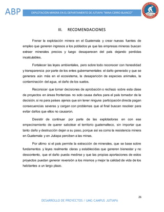 26
DESARROLLO DE PROYECTOS / UMG CAMPUS JUTIAPA
EXPLOTACIÓN MINERA EN EL DEPARTAMENTO DE JUTIAPA “MINA CERRO BLANCO”ABP
III. RECOMENDACIONES
Frenar la explotación minera en el Guatemala y crear nuevas fuentes de
empleo que generen ingresos a los poblados ya que las empresas mineras buscan
extraer minerales precios y luego desaparecen del país dejando perdidas
incalculables.
Fortalecer las leyes ambientales, pero sobre todo reconocer con honestidad
y transparencia por parte de los entes gubernamentales el daño generado y que se
generara aún más en el ecosistema, la desaparición de especies animales, la
contaminación del agua, el daño de los suelos.
Reconocer que tomar decisiones de aprobación o rechazo sobre esta clase
de proyectos en áreas fronterizas no solo causa daños para el país tomador de la
decisión, si no para países ajenos que sin tener ninguna participación directa pagan
consecuencias severas y cargan con problemas que al final buscan resolver para
evitar daños que ellos no causaron.
Desistir de continuar por parte de las explotadoras en con ese
empecinamiento de querer sabotear el territorio guatemalteco, sin importar que
tanto daño y destrucción dejan a su paso, porque así es como la resistencia minera
en Guatemala y en Jutiapa perciben a las minas.
Por ultimo si el país permite la extracción de minerales, que se base sobre
fundamentos y leyes realmente claras y establecidas que generen bienestar y no
descontento, que el daño pueda medirse y que las propias aportaciones de estos
proyectos puedan generar reversión a los mismos y mejor la calidad de vida de los
habitantes a un largo plazo.
 