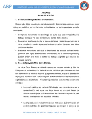 27
DESARROLLO DE PROYECTOS / UMG CAMPUS JUTIAPA
EXPLOTACIÓN MINERA EN EL DEPARTAMENTO DE JUTIAPA “MINA CERRO BLANCO”ABP
ANEXOS
PLAN DE ACCION
1. Continuidad Proyecto Mina Cerro Blanco.
Debido a los fallos encontrados para la extracción de minerales preciosos como
plata y oro, debido a las inundaciones en los túneles y a las temperaturas se debe
implementar:
 Compra de maquinaria con tecnología de punta que sea competente para
trabajar con agua y a altas temperaturas dentro de los túneles.
 Socavar un túnel para desviar el exceso del agua y desembocar fuera de la
mina, cumpliendo con las leyes para la desembocadura de aguas para evitar
problemas legales.
 Buscar un mecanismo para que la temperatura se reduzca a ciertas horas,
para que este lapso de tiempo sea aprovechado por el personal operativo y
puedan entrar a la mina a realizar su trabajo asignado que requiere de
recurso humano.
2. Cese del proyecto Mina Cerro Blanco.
La mina Cerro Blanco no debería operar por causas sociales y falta de
transparencia en la obtención de las licencias, debido a que diferentes estudios
han demostrado el impacto negativo que genera al medio, lo que ha pasado con
el proyecto Marlín en San Marcos deja en duda la credibilidad de las empresas
explotadoras en Guatemala. Y finalizar operaciones sería lo más conveniente
debido a:
 La presión política por parte de El Salvador para cerrar la mina por la
contaminación del agua que llega hasta su principal fuente de
abastecimiento y que podría ocasionar una demanda de parte del país
vecino, considerando los acuerdos firmados.
 La empresa puede realizar inversiones millonarias que terminarían en
perdido debido a los posibles bloqueos que niegan el acceso a las
 