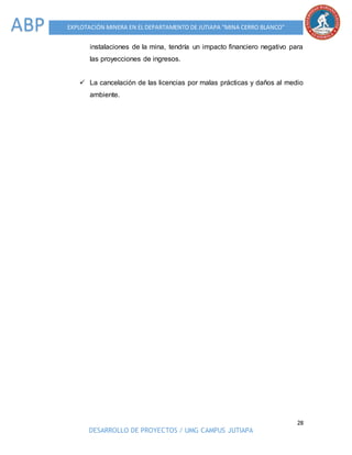 28
DESARROLLO DE PROYECTOS / UMG CAMPUS JUTIAPA
EXPLOTACIÓN MINERA EN EL DEPARTAMENTO DE JUTIAPA “MINA CERRO BLANCO”ABP
instalaciones de la mina, tendría un impacto financiero negativo para
las proyecciones de ingresos.
 La cancelación de las licencias por malas prácticas y daños al medio
ambiente.
 
