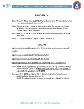 29
DESARROLLO DE PROYECTOS / UMG CAMPUS JUTIAPA
EXPLOTACIÓN MINERA EN EL DEPARTAMENTO DE JUTIAPA “MINA CERRO BLANCO”ABP
BIBLIOGRAFIA
Comunitaria, P. (19 de Mayo de 2013). Prensa Comunitaria. Montana Exploradora
y sus debastadores efectos, pág. 1.
Garay Zarraga, A. (2014). La minería transnacional en Centroamérica: lógicas
regionales e impactos transfonterizos.El caso de la mina Cerro Blanco.
España: Centro Gráfico Ganboa.
Maldonado. (2008). Impacto de la mineria. Movimiento mundial por los bosques
tropicales, 1.
Sucio, O. (2004). Guatemala un pais Minero. Oro Sucio, 1.
E GRAFIAS
http://comunitariapress.blogspot.com/2013/05/montana-exploradora-mina-marlin-y-
sus.html
http://wrm.org.uy/oldsite/boletin/103/Guatemala.html
http://orosucio.madryn.com/articulos/04_11_07.html
https://cmiguate.org/la-mina-cerro-blanco-un-proyecto-fallido-y-desastroso/
Centro de Medios Independientes. (14 de Diciembre de 2014). Centro de Medios
Independientes. Obtenido de https://cmiguate.org/la-mina-cerro-blanco-un-
proyecto-fallido-y-desastroso/#rf6-6818
Robinson, R. H. (2012 de Julio de 2012). Estudio de Evaluación de Impacto
Ambienta Cerro Blanco. Obtenido de
file:///D:/Downloads/estudio_impacto_ambiental_cerro_blanco%20(1).pdf
 
