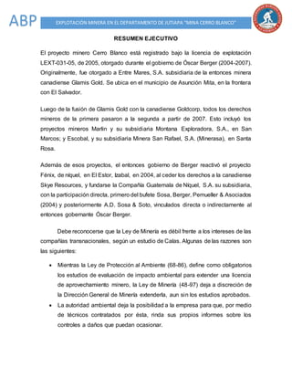 EXPLOTACIÓN MINERA EN EL DEPARTAMENTO DE JUTIAPA “MINA CERRO BLANCO”ABP
RESUMEN EJECUTIVO
El proyecto minero Cerro Blanco está registrado bajo la licencia de explotación
LEXT-031-05, de 2005, otorgado durante el gobierno de Óscar Berger (2004-2007).
Originalmente, fue otorgado a Entre Mares, S.A. subsidiaria de la entonces minera
canadiense Glamis Gold. Se ubica en el municipio de Asunción Mita, en la frontera
con El Salvador.
Luego de la fusión de Glamis Gold con la canadiense Goldcorp, todos los derechos
mineros de la primera pasaron a la segunda a partir de 2007. Esto incluyó los
proyectos mineros Marlin y su subsidiaria Montana Exploradora, S.A., en San
Marcos; y Escobal, y su subsidiaria Minera San Rafael, S.A. (Minerasa), en Santa
Rosa.
Además de esos proyectos, el entonces gobierno de Berger reactivó el proyecto
Fénix, de níquel, en El Estor, Izabal, en 2004, al ceder los derechos a la canadiense
Skye Resources, y fundarse la Compañía Guatemala de Níquel, S.A. su subsidiaria,
con la participación directa, primero del bufete Sosa, Berger, Pemueller & Asociados
(2004) y posteriormente A.D. Sosa & Soto, vinculados directa o indirectamente al
entonces gobernante Óscar Berger.
Debe reconocerse que la Ley de Minería es débil frente a los intereses de las
compañías transnacionales, según un estudio de Calas. Algunas de las razones son
las siguientes:
 Mientras la Ley de Protección al Ambiente (68-86), define como obligatorios
los estudios de evaluación de impacto ambiental para extender una licencia
de aprovechamiento minero, la Ley de Minería (48-97) deja a discreción de
la Dirección General de Minería extenderla, aun sin los estudios aprobados.
 La autoridad ambiental deja la posibilidad a la empresa para que, por medio
de técnicos contratados por ésta, rinda sus propios informes sobre los
controles a daños que puedan ocasionar.
 