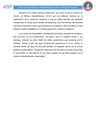 EXPLOTACIÓN MINERA EN EL DEPARTAMENTO DE JUTIAPA “MINA CERRO BLANCO”ABP
Basado en los datos podemos determinar que como se hace mención en
(Centro de Medios Independientes, 2014) que hay defectos técnicos en la
planificación de la operación extractiva y que por fallas técnicas han acaecido
inundaciones en varios de los túneles de exploración. Son los motivos más precisos
para que la empresa minera haya desistido en la realización de su proyecto, ya que
basado en datos estadísticos la empresa generaría muchísima ganancia.
Los costos son incalculables considerando los daños causados en la fauna y
flora del país, por la contaminación de aguas, tierra, la biosfera marina y sus
animales, además, se debe añadir los daños diplomáticos que ocasiona con El
Salvador, debido a que esa agua contaminada desemboca en el rio Lempa, la
principal fuente de agua de ese país también el desgaste social con la propia
población guatemalteca. Analizando el historial de la empresa en el país, lo que dejó
la mina Marlín en San Marcos es una clara muestra de que esta empresa no es
social ni ambientalmente responsable.
 
