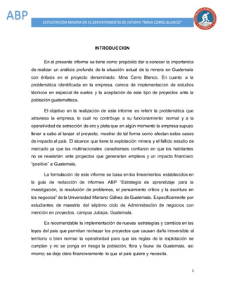 1
EXPLOTACIÓN MINERA EN EL DEPARTAMENTO DE JUTIAPA “MINA CERRO BLANCO”
ABP
INTRODUCCION
En el presente informe se tiene como propósito dar a conocer la importancia
de realizar un análisis profundo de la situación actual de la minera en Guatemala
con énfasis en el proyecto denominado: Mina Cerro Blanco. En cuanto a la
problemática identificada en la empresa, carece de implementación de estudios
técnicos en especial de suelos y la aceptación de este tipo de proyectos ante la
población guatemalteca.
El objetivo en la realización de este informe es referir la problemática que
atraviesa la empresa, lo cual no contribuye a su funcionamiento normal y a la
operatividad de extracción de oro y plata que en algún momento la empresa supuso
llevar a cabo al lanzar el proyecto, mostrar de tal forma como afectan estos casos
de impacto al país. El alcance que tiene la explotación minera y el fallido estudio de
mercado ya que las multinacionales canadienses confiaron en que los habitantes
no se revelarían ante proyectos que generarían empleos y un impacto financiero
“positivo” a Guatemala.
La formulación de este informe se basa en los lineamientos establecidos en
la guía de redacción de informes ABP “Estrategia de aprendizaje para la
investigación, la resolución de problemas, el pensamiento crítico y la escritura en
los negocios” de la Universidad Mariano Gálvez de Guatemala. Específicamente por
estudiantes de maestría del séptimo ciclo de Administración de negocios con
mención en proyectos, campus Jutiapa, Guatemala.
Es recomendable la implementación de nuevas estrategias y cambios en las
leyes del país que permitan rechazar los proyectos que causan daño irreversible al
territorio o bien normar la operatividad para que las reglas de la explotación se
cumplan y no se ponga en riesgo la población, flora y fauna de Guatemala, así
mismo; se deje claro financieramente lo que el país quiere y necesita.
 