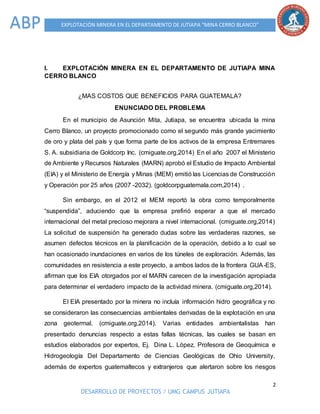 2
DESARROLLO DE PROYECTOS / UMG CAMPUS JUTIAPA
EXPLOTACIÓN MINERA EN EL DEPARTAMENTO DE JUTIAPA “MINA CERRO BLANCO”ABP
I. EXPLOTACIÓN MINERA EN EL DEPARTAMENTO DE JUTIAPA MINA
CERRO BLANCO
¿MAS COSTOS QUE BENEFICIOS PARA GUATEMALA?
ENUNCIADO DEL PROBLEMA
En el municipio de Asunción Mita, Jutiapa, se encuentra ubicada la mina
Cerro Blanco, un proyecto promocionado como el segundo más grande yacimiento
de oro y plata del país y que forma parte de los activos de la empresa Entremares
S. A. subsidiaria de Goldcorp Inc. (cmiguate.org,2014) En el año 2007 el Ministerio
de Ambiente y Recursos Naturales (MARN) aprobó el Estudio de Impacto Ambiental
(EIA) y el Ministerio de Energía y Minas (MEM) emitió las Licencias de Construcción
y Operación por 25 años (2007 -2032). (goldcorpguatemala.com,2014) .
Sin embargo, en el 2012 el MEM reportó la obra como temporalmente
“suspendida”, aduciendo que la empresa prefirió esperar a que el mercado
internacional del metal precioso mejorara a nivel internacional. (cmiguate.org,2014)
La solicitud de suspensión ha generado dudas sobre las verdaderas razones, se
asumen defectos técnicos en la planificación de la operación, debido a lo cual se
han ocasionado inundaciones en varios de los túneles de exploración. Además, las
comunidades en resistencia a este proyecto, a ambos lados de la frontera GUA-ES,
afirman que los EIA otorgados por el MARN carecen de la investigación apropiada
para determinar el verdadero impacto de la actividad minera. (cmiguate.org,2014).
El EIA presentado por la minera no incluía información hidro geográfica y no
se consideraron las consecuencias ambientales derivadas de la explotación en una
zona geotermal. (cmiguate.org,2014). Varias entidades ambientalistas han
presentado denuncias respecto a estas fallas técnicas, las cuales se basan en
estudios elaborados por expertos, Ej. Dina L. López, Profesora de Geoquímica e
Hidrogeología Del Departamento de Ciencias Geológicas de Ohio University,
además de expertos guatemaltecos y extranjeros que alertaron sobre los riesgos
 