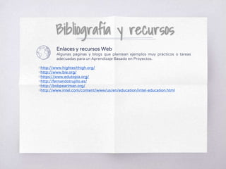 Enlaces y recursos Web
Algunas páginas y blogs que plantean ejemplos muy prácticos o tareas
adecuadas para un Aprendizaje Basado en Proyectos.
▧http://www.hightechhigh.org/
▧http://www.bie.org/
▧https://www.edutopia.org/
▧http://fernandotrujillo.es/
▧http://bobpearlman.org/
▧http://www.intel.com/content/www/us/en/education/intel-education.html
 