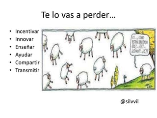 Te lo vas a perder…
• Incentivar
• Innovar
• Enseñar
• Ayudar
• Compartir
• Transmitir
@silvvil
 