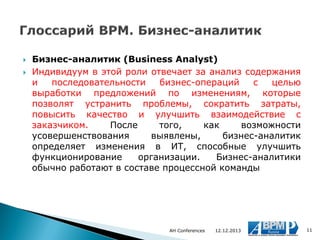 


Бизнес-аналитик (Business Analyst)
Индивидуум в этой роли отвечает за анализ содержания
и
последовательности
бизнес-операций
с
целью
выработки предложений по изменениям, которые
позволят устранить проблемы, сократить затраты,
повысить качество и улучшить взаимодействие с
заказчиком.
После
того,
как
возможности
усовершенствования
выявлены,
бизнес-аналитик
определяет изменения в ИТ, способные улучшить
функционирование
организации.
Бизнес-аналитики
обычно работают в составе процессной команды

AH Conferences

12.12.2013

11

 