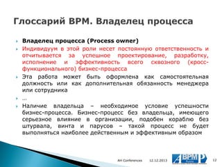 







Владелец процесса (Process owner)
Индивидуум в этой роли несет постоянную ответственность и
отчитывается за успешное проектирование, разработку,
исполнение и эффективность всего сквозного (кроссфункционального) бизнес-процесса
Эта работа может быть оформлена как самостоятельная
должность или как дополнительная обязанность менеджера
или сотрудника
…
Наличие владельца – необходимое условие успешности
бизнес-процесса. Бизнес-процесс без владельца, имеющего
серьезное влияние в организации, подобен кораблю без
штурвала, винта и парусов – такой процесс не будет
выполняться наиболее действенным и эффективным образом

AH Conferences

12.12.2013

12

 