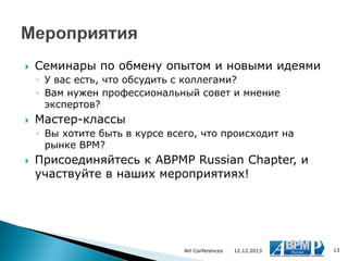 

Семинары по обмену опытом и новыми идеями
◦ У вас есть, что обсудить с коллегами?
◦ Вам нужен профессиональный совет и мнение
экспертов?



Мастер-классы
◦ Вы хотите быть в курсе всего, что происходит на
рынке BPM?



Присоединяйтесь к ABPMP Russian Chapter, и
участвуйте в наших мероприятиях!

AH Conferences

12.12.2013

13

 