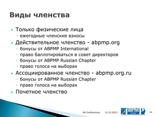 

Только физические лица
◦ ежегодные членские взносы



Действительное членство - abpmp.org
◦
◦
◦
◦



бонусы от ABPMP International
право баллотироваться в совет директоров
бонусы от ABPMP Russian Chapter
право голоса на выборах

Ассоциированное членство - abpmp.org.ru
◦ бонусы от ABPMP Russian Chapter
◦ право голоса на выборах



Почетное членство

AH Conferences

12.12.2013

14

 