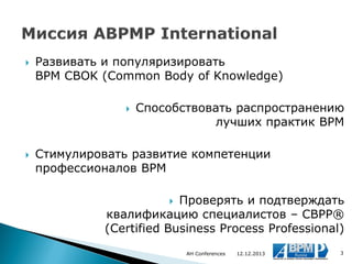 

Развивать и популяризировать
BPM CBOK (Common Body of Knowledge)




Способствовать распространению
лучших практик BPM

Стимулировать развитие компетенции
профессионалов BPM

Проверять и подтверждать
квалификацию специалистов – CBPP®
(Certified Business Process Professional)


AH Conferences

12.12.2013

3

 