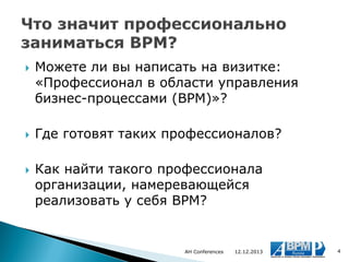





Можете ли вы написать на визитке:
«Профессионал в области управления
бизнес-процессами (BPM)»?
Где готовят таких профессионалов?
Как найти такого профессионала
организации, намеревающейся
реализовать у себя BPM?

AH Conferences

12.12.2013

4

 