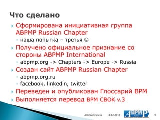

Сформирована инициативная группа
ABPMP Russian Chapter
◦ наша попытка – третья 



Получено официальное признание со
стороны ABPMP International
◦ abpmp.org -> Chapters -> Europe -> Russia



Создан сайт ABPMP Russian Chapter
◦ abpmp.org.ru
◦ facebook, linkedin, twitter




Переведен и опубликован Глоссарий BPM
Выполняется перевод BPM CBOK v.3
AH Conferences

12.12.2013

6

 